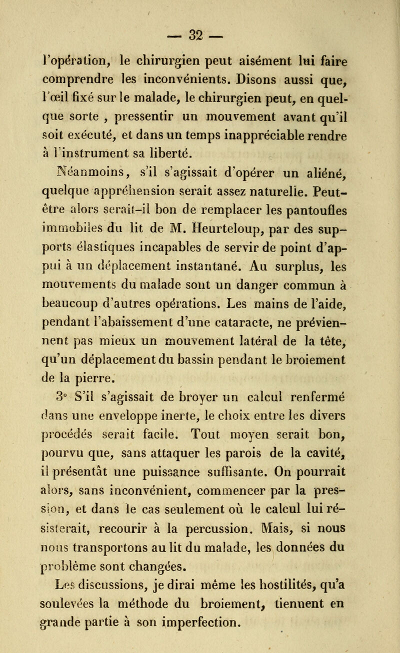 l'opération, le chirurgien peut aisément lui faire comprendre les inconvénients. Disons aussi que, l'œil fixé sur le malade, le chirurgien peut, en quel- que sorte , pressentir un mouvement avant qu'il soit exécuté, et dans un temps inappréciable rendre à l'instrument sa liberté. Néanmoins, s'il s'agissait d'opérer un aliéné, quelque appréhension serait assez naturelle. Peut- être alors serait-il bon de remplacer les pantoufles immobiles du lit de M. Heurteloup, par des sup- ports élastiques incapables de servir de point d'ap- pui à un déplacement instantané. Au surplus, les mouvements du malade sont un danger commun à beaucoup d'autres opérations. Les mains de l'aide, pendant l'abaissement d'une cataracte, ne prévien- nent pas mieux un mouvement latéral de la tête, qu'un déplacement du bassin pendant le broiement de la pierre. 3° S'il s'agissait de broyer un calcul renfermé dans une enveloppe inerte, le choix entre les divers procédés serait facile. Tout moyen serait bon, pourvu que, sans attaquer les parois de la cavité, il présentât une puissance suffisante. On pourrait alors, sans inconvénient, commencer par la pres- sion, et dans le cas seulement où le calcul lui ré- sisterait, recourir à la percussion. Mais, si nous nous transportons au lit du malade, les données du problème sont changées. Les discussions, je dirai même les hostilités, qu'a soulevées la méthode du broiement, tiennent en grande partie à son imperfection.