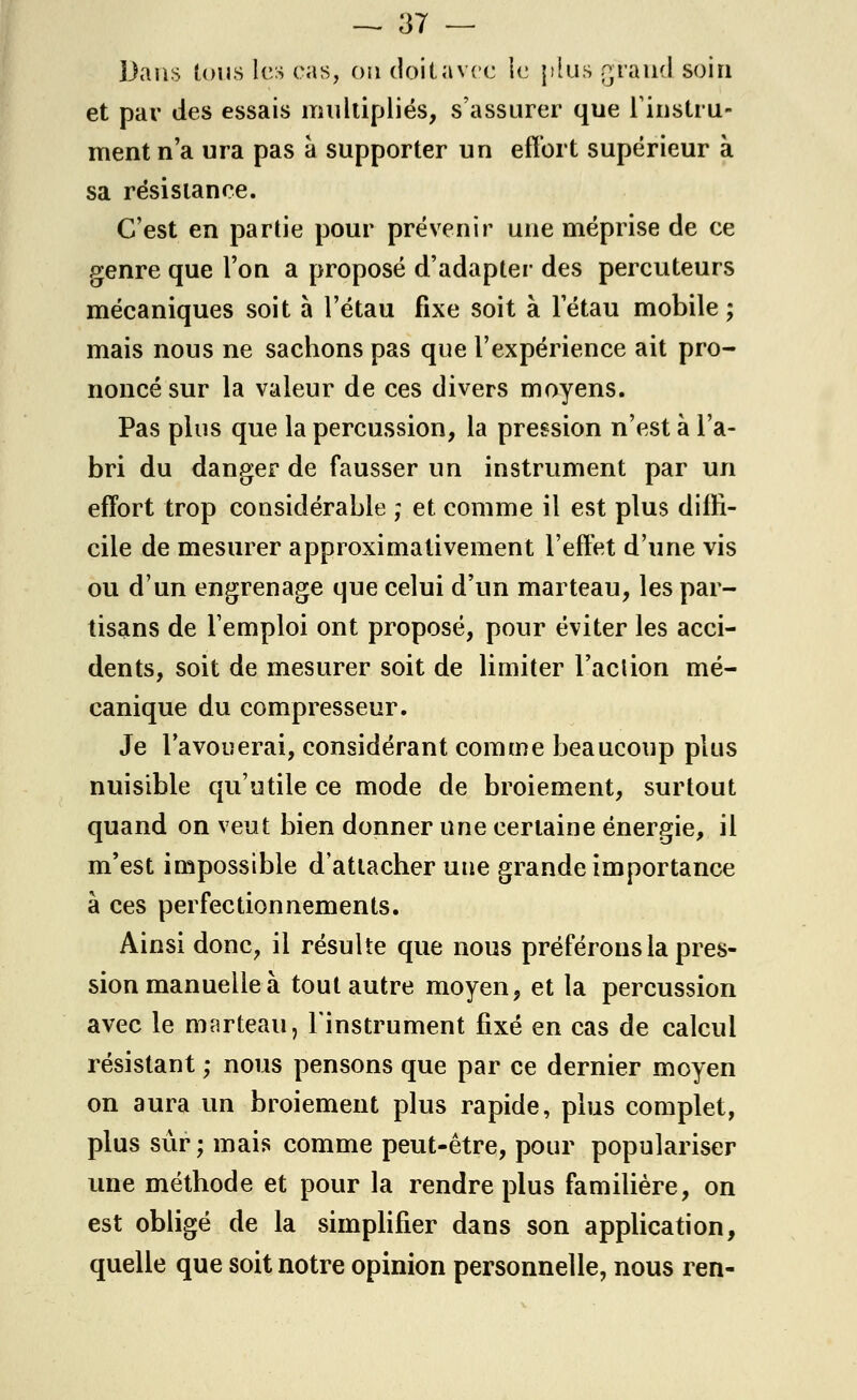 Dans tous les cas, on doifcavee le [ilus grand soin et par des essais multipliés, s'assurer que l'instru- ment n'a ura pas à supporter un effort supérieur à sa résistance. C'est en partie pour prévenir une méprise de ce genre que l'on a proposé d'adapter des percuteurs mécaniques soit à l'étau fixe soit à l'étau mobile; mais nous ne sachons pas que l'expérience ait pro- noncé sur la valeur de ces divers moyens. Pas plus que la percussion, la pression n'est à l'a- bri du danger de fausser un instrument par un effort trop considérable ; et comme il est plus diffi- cile de mesurer approximativement l'effet d'une vis ou d'un engrenage que celui d'un marteau, les par- tisans de Temploi ont proposé, pour éviter les acci- dents, soit de mesurer soit de limiter l'aclion mé- canique du compresseur. Je l'avouerai, considérant comme beaucoup plus nuisible qu'utile ce mode de broiement, surtout quand on veut bien donner une certaine énergie, il m'est impossible d'attacher une grande importance à ces perfectionnements. Ainsi donc, il résulte que nous préférons la pres- sion manuelle à tout autre moyen, et la percussion avec le marteau, l'instrument fixé en cas de calcul résistant ; nous pensons que par ce dernier moyen on aura un broiement plus rapide, plus complet, plus sûr ; mais comme peut-être, pour populariser une méthode et pour la rendre plus familière, on est obligé de la simplifier dans son application, quelle que soit notre opinion personnelle, nous ren-