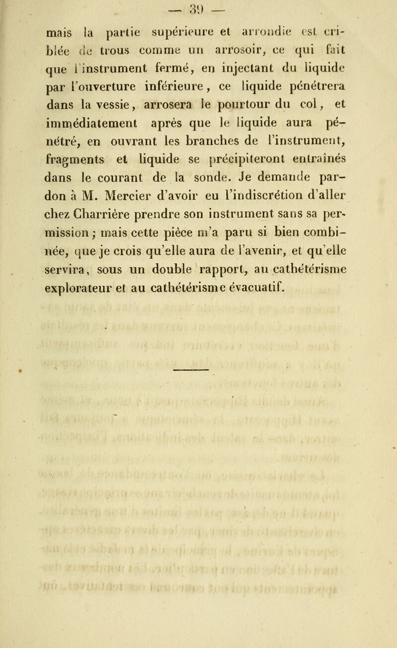 mais la partie supérieure et arrondie < si cri- blée de trous comme un arrosoir, ce qui fait que i instrument fermé, en injectant du liquide par l'ouverture inférieure , ce liquide pénétrera dans la vessie, arrosera le pourtour du col, et immédiatement après que le liquide aura pé- nétré, en ouvrant les branches de l'instrument, fragments et liquide se précipiteront entraînés dans le courant de la sonde. Je demande par- don à M. Mercier d'avoir eu l'indiscrétion d'aller chez Charrière prendre son instrument sans sa per- mission ,* mais cette pièce m'a paru si bien combi- née, que je crois qu'elle aura de l'avenir, et quelle servira, sous un double rapport, au cathétérisme explorateur et au cathétérisme évacuatif.