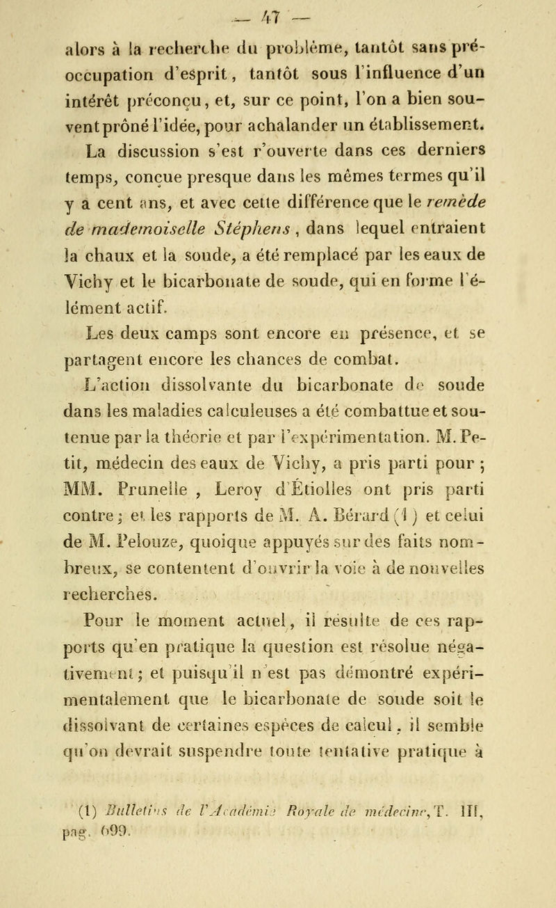 alors à la recherche du problème, tantôt sans pré- occupation d'esprit, tantôt sous l'influence d'un intérêt préconçu, et, sur ce point, l'on a bien sou- vent prôné l'idée, pour achalander un établissement. La discussion s'est r'ouverte dans ces derniers temps, conçue presque dans les mêmes termes qu'il y a cent ans, et avec cette différence que le remède de mademoiselle Stéphens , dans lequel entraient îa chaux et la soude, a été remplacé par les eaux de Vichy et le bicarbonate de soude, qui en forme l'é- lément actif. Les deux camps sont encore en présence, et se partagent encore les chances de combat. L'action dissolvante du bicarbonate de soude dans les maladies caieuleuses a été combattue et sou- tenue par la théorie et par l'expérimentation. M. Pe- tit, médecin des eaux de Vichy, a pris parti pour ; MM. Prunelle , Leroy d Etiolles ont pris parti contre ; ei les rapports de M. A. Bérard (1 j et celui de M. Pelouze, quoique appuyés sur des faits nom- breux, se contentent d'ouvrir la voie à de nouvelles recherches. Pour le moment actuel, il résuite de ces rap- ports qu'en pratique la question est résolue néga- tivement; et puisqu'il n'est pas démontré expéri- mentalement que le bicarbonate de soude soit le dissolvant de certaines espèces de calcul, il semble qu'on devrait suspendre toute tentative pratique à (1) Ètiltéùhs de lÀcàïïèmiè Royale de médeàinc,T. lit, png. 099.