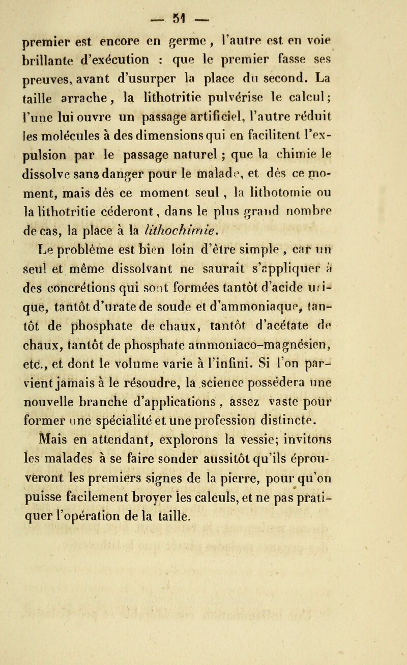 premier est encore en germe , l'autre est en voie brillante d'exécution : que le premier fasse ses preuves, avant d'usurper la place du second. La taille arrache, la lithotritie pulvérise le calcul ; l'une lui ouvre un passage artificiel, l'autre réduit les molécules à des dimensions qui en facilitent l'ex- pulsion par le passage naturel ; que la chimie le dissolve sans danger pour le malade, et dès ce mo- ment, mais dès ce moment seul, la lithotornie ou la lithotritie céderont, dans le plus grand nombre de cas, la place à la lithochimie. Le problème est bien loin d'être simple , car un seul et même dissolvant ne saurait s'appliquer m des concrétions qui sont formées tantôt d'acide ui i- que, tantôt d'urate de soude et d'ammoniaque, tan- tôt de phosphate de chaux, tantôt d'acétate de chaux, tantôt de phosphate ammoniaco-magnésien, etc., et dont le volume varie à l'infini. Si l'on par- vient jamais à le résoudre, la science possédera nne nouvelle branche d'applications , assez vaste pour former une spécialité et une profession distincte. Mais en attendant, explorons la vessie; invitons les malades à se faire sonder aussitôt qu'ils éprou- veront les premiers signes de la pierre, pour qu'on puisse facilement broyer les calculs, et ne pas prati- quer l'opération de la taille.