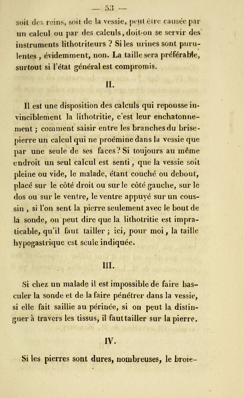 soit des reins, soit de la vessie, peut être causée par un calcul ou par des calculs, doit-on se servir des instruments lithotriteurs ? Si les urines sont puru- lentes , évidemment, non. La taille sera préférable, surtout si l'état général est compromis. IL Il est une disposition des calculs qui repousse in- vinciblement la lithotritie, c'est leur enchatonne- ment ; comment saisir entre les branches du brise- pierre un calcul qui ne proémine dans la vessie que par une seule de ses faces? Si toujours au même endroit un seul calcul est senti, que la vessie soit pleine ou vide, le malade, étant couché ou debout, placé sur le côté droit ou sur le côté gauche, sur le dos ou sur le ventre, le ventre appuyé sur un cous- sin , si l'on sent la pierre seulement avec le bout de la soude, on peut dire que la lithotritie est impra- ticable, qu'il faut tailler ; ici, pour moi, la taille hypogastrique est seule indiquée. III. Si chez un malade il est impossible de faire bas- culer la sonde et de la faire pénétrer dans la vessie, si elle fait saillie au périnée, si on peut la distin- guer à travers les tissus, il faut tailler sur la pierre. IV. Si les pierres sont dures, nombreuses, le broie=