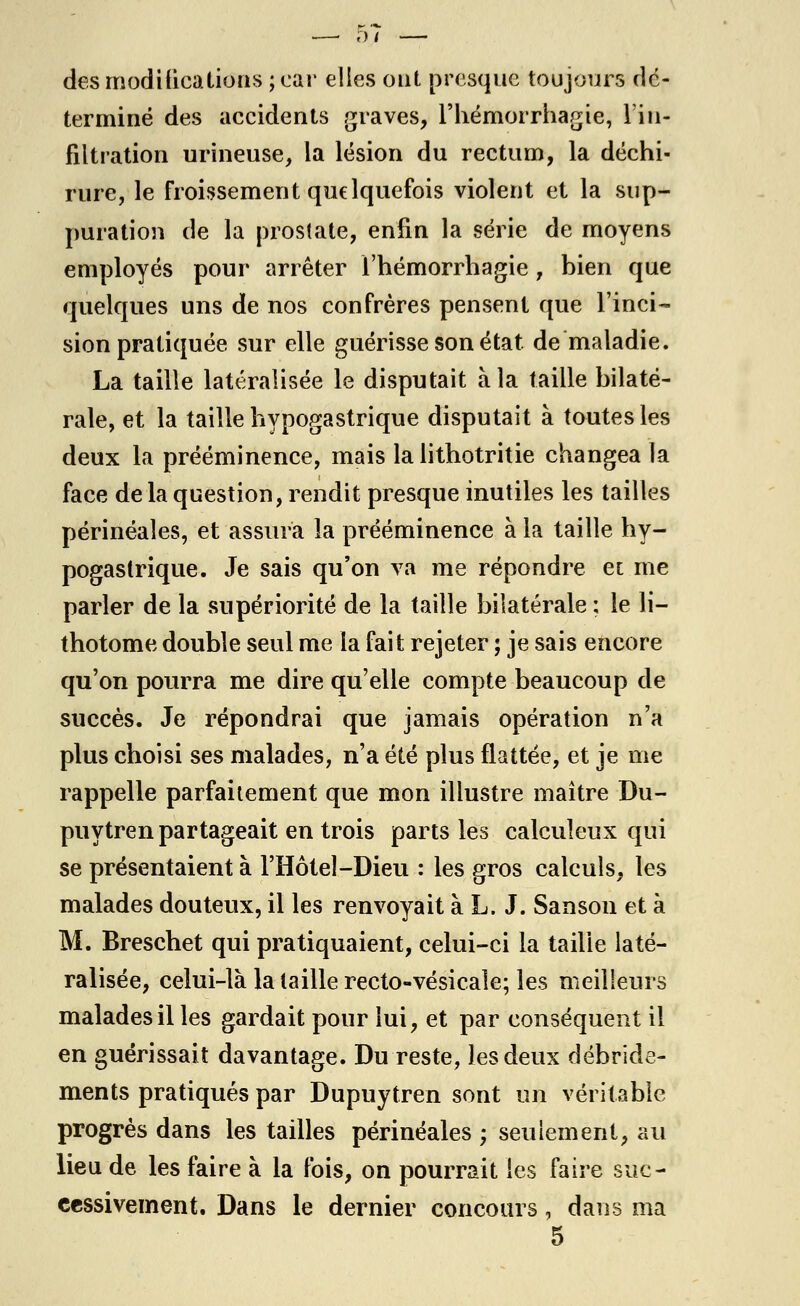 des modilicalions ; car elles ont presque toujours dé- terminé des accidents graves, l'hémorrhagie, l'in- filtration urineuse, la lésion du rectum, la déchi- rure, le froissement quelquefois violent et la sup- puration de la prostate, enfin la série de moyens employés pour arrêter l'hémorrhagie, bien que quelques uns de nos confrères pensent que l'inci- sion pratiquée sur elle guérisse son état de maladie. La taille latéralisée le disputait à la taille bilaté- rale, et la taille liypogastrique disputait à toutes les deux la prééminence, mais la lithotritie changea la face de la question, rendit presque mutiles les tailles périnéaîes, et assura la prééminence à la taille hy- pogaslrique. Je sais qu'on va me répondre et me parler de la supériorité de la taille bilatérale ; le li- thotome double seul me la fait rejeter ; je sais encore qu'on pourra me dire qu'elle compte beaucoup de succès. Je répondrai que jamais opération n'a plus choisi ses malades, n'a été plus flattée, et je me rappelle parfaitement que mon illustre maître Du- puytren partageait en trois parts les calculeux qui se présentaient à l'Hôtel-Dieu : les gros calculs, les malades douteux, il les renvoyait à L. J. Sanson et à M. Breschet qui pratiquaient, celui-ci la taille laté- ralisée, celui-là la taille recto-vésicale; les meilleurs malades il les gardait pour lui, et par conséquent il en guérissait davantage. Du reste, les deux débride- ments pratiqués par Dupuytren sont un véritable progrès dans les tailles périnéaîes • seulement, au lieu de les faire à la lois, on pourrait les faire suc- cessivement. Dans le dernier concours, dans ma 5