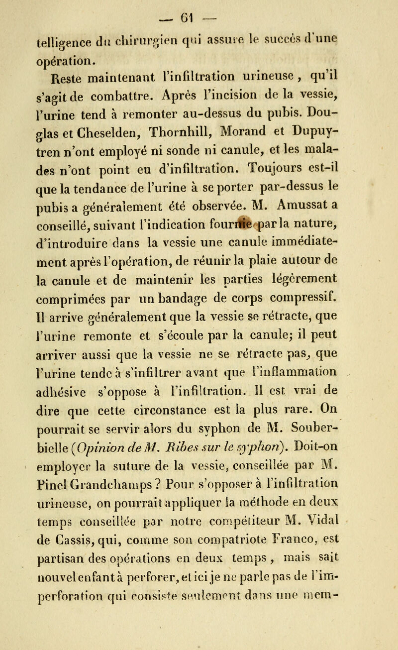 telligence du chirurgien qui assure le succès d'une opération. Reste maintenant l'infiltration urineuse , qu'il s'agit de combattre. Après l'incision delà vessie, l'urine tend à remonter au-dessus du pubis. Dou- glas et Cheselden, Thornhill, Morand et Dupuy- tren n'ont employé ni sonde ni canule, et les mala- des n'ont point eu d'infiltration. Toujours est-il que la tendance de l'urine à se porter par-dessus le pubis a généralement été observée. M. Amussat a conseillé, suivant l'indication fourrfle parla nature, d'introduire dans la vessie une canule immédiate- ment après l'opération, de réunir la plaie autour de la canule et de maintenir les parties légèrement comprimées par un bandage de corps compressif. Il arrive généralement que la vessie se rétracte, que l'urine remonte et s'écoule par la canule; il peut arriver aussi que la vessie ne se rétracte pas,, que l'urine tende à s'infiltrer avant que l'inflammation adhésive s'oppose à l'infiltration. ïl est vrai de dire que cette circonstance est la plus rare. On pourrait se servir alors du syphon de M. Souber- bieMe (Opinion de M. Ribes sur le syphon). Doit-on employer la suture de la vessie, conseillée par M. Pinel Grandchamps ? Pour s'opposera l'infiltration urineuse, on pourrait appliquer la méthode en deux temps conseillée par notre compétiteur M. Vidal de Cassis, qui, comme son compatriote Franco, est partisan des opérations en deux temps , mais sait nouvel enfant à perforer, et ici je ne parle pas de Pîm- perforation qui consiste seulement dans une niem-