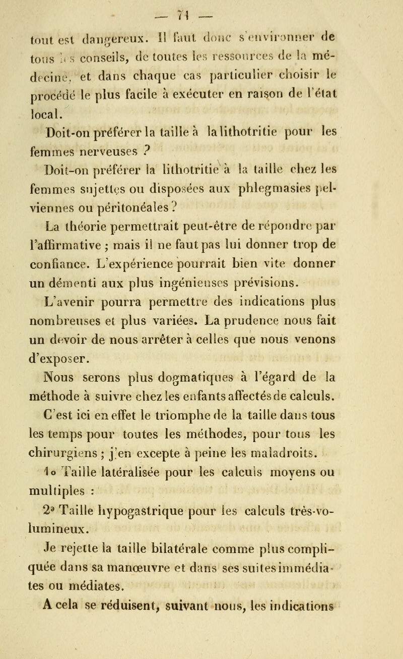 tout est dangereux. 11 Faut donc s'environner de tous !< s conseils, de toutes les ressources de la mé- decine, et dans chaque cas particulier choisir le procédé le plus facile à exécuter en raison de l'élat local. Doit-on préférer la taille à lalithotritie pour les femmes nerveuses ? Doit-on préférer la lithotritie à la taille chez les femmes sujettes ou disposées aux phlegmasies pel- viennes ou péritonéales? La théorie permettrait peut-être de répondre par l'affirmative ; mais il ne faut pas lui donner trop de confiance. L'expérience pourrait bien vite donner un démenti aux plus ingénieuses prévisions. L'avenir pourra permettre des indications plus nombreuses et plus variées. La prudence nous fait un devoir de nous arrêter à celles que nous venons d'exposer. Nous serons plus dogmatiques à l'égard de la méthode à suivre chez les enfants affectés de calculs. C'est ici en effet le triomphe de la taille dans tous les temps pour toutes les méthodes, pour tous les chirurgiens ; j'en excepte à peine les maladroits. lo Taille latéralisée pour les calculs moyens ou multiples : 2a Taille hypogastrique pour les calculs très-vo- lumineux. Je rejette la taille bilatérale comme plus compli- quée dans sa manœuvre et dans ses suitesimmédia■ tes ou médiates. A cela se réduisent, suivant nous, les indications