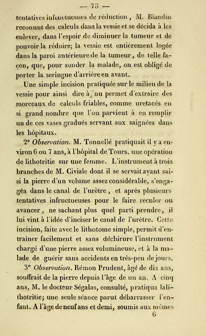 — 73 — tentatives infructueuses de réduction , M. Biandiu reconnut des calculs dans la vessie et se décida à les enlever, dans l'espoir de diminuer la tumeur et de pouvoir la réduire; la vessie est entièrement logée dans la paroi antérieure de la tumeur, de telle fa- çon, que, pour sonder la malade, on est obligé de porter la seringue d'arrière en avant. Une simple incision pratiquée sur le milieu de la vessie pour ainsi dire àj nu permet d'extraire des morceaux de calculs friables, comme uretacés en si grand nombre que l'on parvient à en remplir un de ces vases gradués servant aux saignées dans les hôpitaux. 2e Observation. M. Tonnelle pratiquait il y a en- viron 6 ou 7 ans, à l'hôpital de Tours, une opération de lithotritie sur une femme. L'instrument à trois branches de M. Civiale dont il se servait ayant sai- si la pierre d'un volume assez considérable, s'enga- gea dans le canal de l'urètre , et après plusieurs tentatives infructueuses pour le faire reculer ou avancer } ne sachant plus quel parti prendre, il lui vint à l'idée d'inciser le canal de l'urètre. Cette incision, faite avec le lithotome simple, permit d'en- traîner facilement et sans déchirure l'instrument chargé d'une pierre assez volumineuse, et à la ma- lade de guérir sans accidents en très-peu de jours. 3e Observation. Ré mon Prudent, âgé de dix ans, souffrait de la pierre depuis l'âge de un an. A cinq ans, M. le docteur Ségalas, consulté, pratiqua lali- thotritie; une seule séance parut débarrasser l'en- fant. A l'âge de neuf ans et demi, soumis aux mêmes