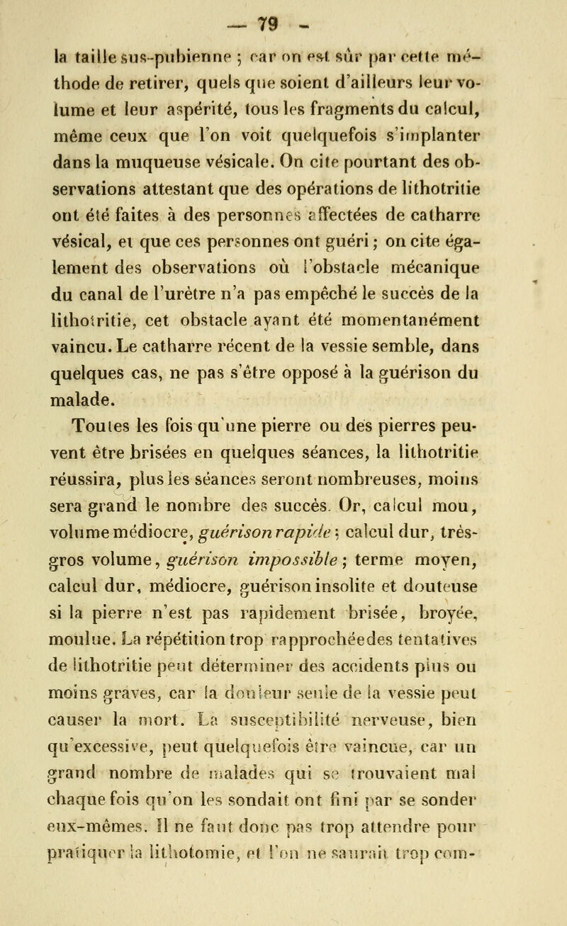 la taille sus-pubienne ; car on esi sur par cette mé- thode de retirer, quels que soient d'ailleurs leur vo- lume et leur aspérité, tous les fragments du calcul, même ceux que l'on voit quelquefois s'implanter dans la muqueuse vésicale. On cite pourtant des ob- servations attestant que des opérations de litbotritie ont été faites à des personnes affectées de catharre vésical, et que ces personnes ont guéri ; on cite éga- lement des observations où l'obstacle mécanique du canal de l'urètre n'a pas empêcbé le succès de la litbotritie, cet obstacle ayant été momentanément vaincu. Le catharre récent de la vessie semble, dans quelques cas, ne pas s'être opposé à la guérison du malade. Toutes les fois qu'une pierre ou dés pierres peu- vent être brisées en quelques séances, la litbotritie réussira, plus les séances seront nombreuses, moins sera grand le nombre des succès. Or, calcul mou, volume médiocre, guérison rapide : calcul dur, très- gros volume, guérison impossible ; terme moyen, calcul dur, médiocre, guérison insolite et douteuse si la pierre n'est pas rapidement brisée, broyée, moulue. La répétition trop rapprocbéedes tentatives de iithotritie peut déterminer des accidents plus ou moins graves, car la douleur seule de la vessie peut causer la mort. La susceptibilité nerveuse, bien qu'excessive, peut quelquefois être vaincue, car un grand nombre de malades qui se trouvaient mal chaque fois qu'on les sondait ont fini par se sonder eux-mêmes. Il ne faut donc pas trop attendre pour pratiquer la lithotomie, et l'on ne saurait tropcom-