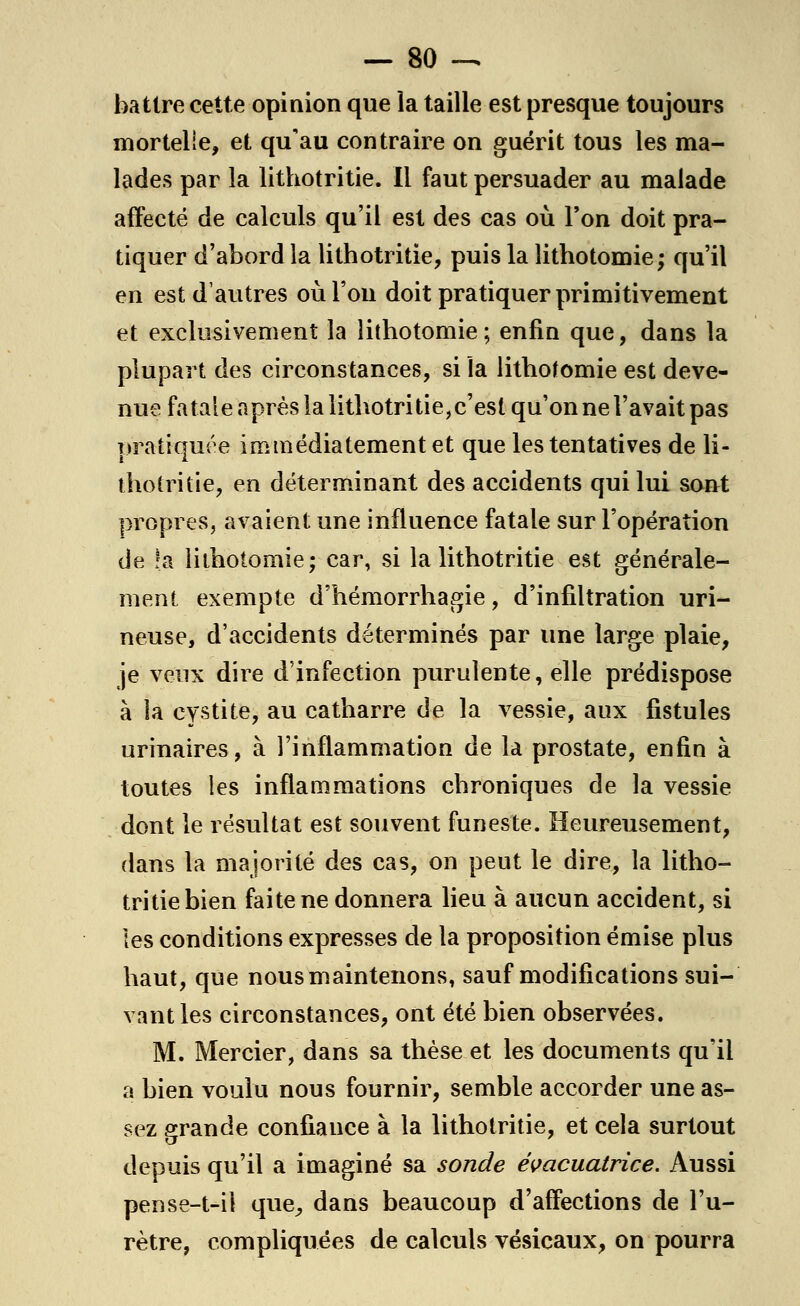 battre cette opinion que la taille est presque toujours mortelle, et qu'au contraire on guérit tous les ma- lades par la lithotritie. Il faut persuader au malade affecté de calculs qu'il est des cas où Ton doit pra- tiquer d'abord la lithotritie, puis la lithotomie; qu'il en est d'autres où l'on doit pratiquer primitivement et exclusivement la îithotomie; enfin que, dans la plupart des circonstances, si la Iithotomie est deve- nue fatale après la lithotritie, c'est qu'on ne l'avait pas pratiquée immédiatement et que les tentatives de li- thotritie, en déterminant des accidents qui lui sont propres, avaient une influence fatale sur l'opération de !a Iithotomie; car, si la lithotritie est générale- ment exempte d'hémorrhagie, d'infiltration uri- neuse, d'accidents déterminés par une large plaie, je veux dire d'infection purulente, elle prédispose à la cystite, au catharre de la vessie, aux fistules urinaires, à l'inflammation de la prostate, enfin à toutes les inflammations chroniques de la vessie dont le résultat est souvent funeste. Heureusement, dans la majorité des cas, on peut le dire, la litho- tritie bien faite ne donnera lieu à aucun accident, si les conditions expresses de la proposition émise plus haut, que nous maintenons, sauf modifications sui- vantes circonstances, ont été bien observées. M. Mercier, dans sa thèse et les documents qu'il a bien voulu nous fournir, semble accorder une as- sez grande confiance à la lithotritie, et cela surtout depuis qu'il a imaginé sa sonde évacuatrice. Aussi pense-t-il que, dans beaucoup d'affections de l'u- rètre, compliquées de calculs vésicaux, on pourra