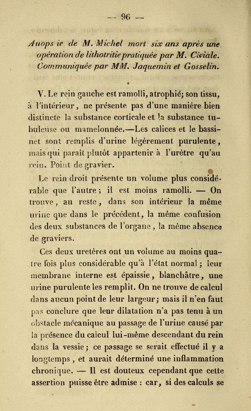 Àuops iè de M. Michel mort six ans après une opération de lithotritiepratiquée par M. Civiale. Communiquée par MM, Jaquemin et Gosselin. Y. Le rein gauche est ramolli, atrophié; son tissu, à l'intérieur, ne présente pas d'une manière bien distincte la substance corticale et la substance tu- buleùse ou mamelonnée.—-Les calices et le bassi- net sont remplis d'urine légèrement purulente, mais qui paraît plutôt appartenir à l'urètre qu'au rein, rouit de gravier. - Le rein droit présente un volume plus considé- rable que l'autre ; il est moins ramolli. — On trouve, au reste, dans son intérieur la même urine que dans le précédent, la même confusion des deux substances de l'organe, la même absence de graviers. Ces deux uretères ont un volume au moins qua- tre fois plus considérable qu'à l'état normal ; leur membrane interne est épaissie, blanchâtre, une urine purulente les remplit. On ne trouve de calcul dans aucun point de leur largeur; mais il n'en faut pas conclure que leur dilatation n'a pas tenu à un obstacle mécanique au passage de l'urine causé par la présence du calcul lui-même descendant du rein dans la vessie ; ce passage se serait effectué il y a longtemps , et aurait déterminé une inflammation chronique. -— Il est douteux cependant que cette assertion puisse être admise : car, si des calculs se