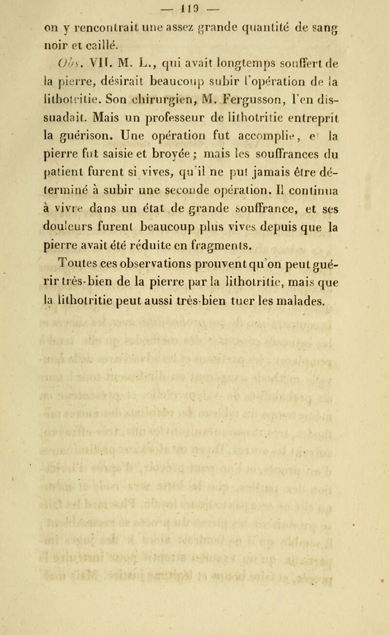 on y rencontrait une assez grande quantité de sang noir et caillé. Ohs, VIÏ. M. L., qui avait longtemps souffert de la pierre, désirait beaucoup subir l'opération de la lithotritie. Son chirurgien, M. Fergusson, l'en dis- suadait. Mais un professeur de lithotritie entreprît la guérison. Une opération fut accomplie, e la pierre fut saisie et broyée ; mais les souffrances du patient furent si vives, qu'il ne pu! jamais être dé- terminé à subir une seconde opération. II continua à vivre dans un état de grande souffrance, et ses douleurs furent beaucoup plus vives depuis que la pierre avait été réduite en fragments. Toutes ces observations prouvent qu'on peut gué- rir très-bien de la pierre par la lithotritie, mais que la lithotritie peut aussi très bien tuer les malades.