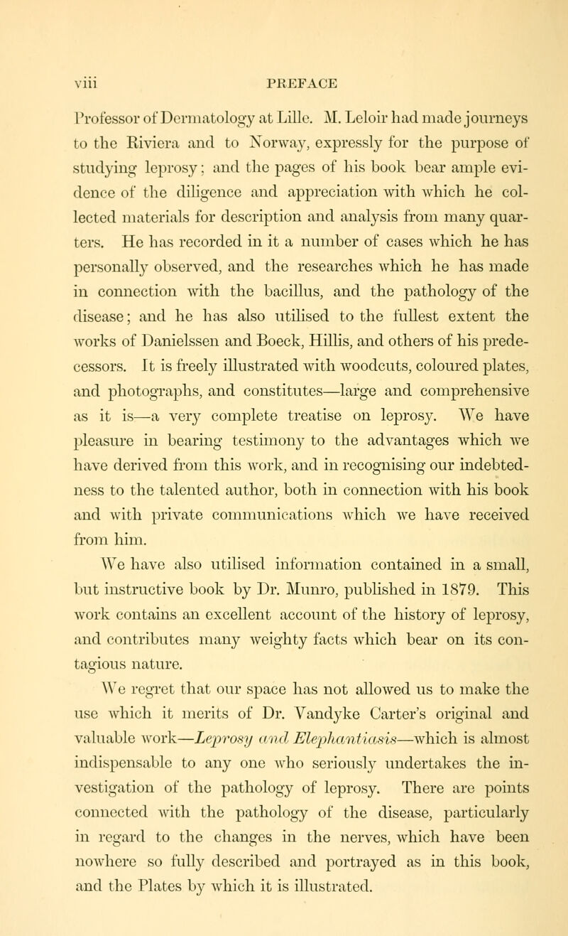 Professor of Dermatology at Lille. M. Leloir had made j ourneys to the Riviera and to Norway, expressly for the purpose of studying leprosy; and the pages of his book bear ample evi- dence of the diligence and appreciation with which he col- lected materials for description and analysis from many quar- ters. He has recorded in it a number of cases which he has personally observed, and the researches which he has made in connection with the bacillus, and the pathology of the disease; and he has also utilised to the fullest extent the works of Danielssen and Boeck, Hillis, and others of his prede- cessors. It is freely illustrated with woodcuts, coloured plates, and photographs, and constitutes—large and comprehensive as it is—a very complete treatise on leprosy. We have pleasure in bearing testimony to the advantages which we have derived from this work, and in recognising our indebted- ness to the talented author, both in connection with his book and with private communications Avhich we have received from him. We have also utilised information contained in a small, but instructive book by Dr. Munro, published in 1879. This work contains an excellent account of the history of leprosy, and contributes many weighty facts which bear on its con- tagious nature. We regret that our space has not allowed us to make the use which it merits of Dr. Vandyke Carter's original and valuable work—Leprosy and Elejohantiasis—which is almost indispensable to any one Avho seriously undertakes the in- vestigation of the pathology of leprosy. There are points connected with the pathology of the disease, particularly in regard to the changes in the nerves, which have been nowhere so fully described and portrayed as in this book, and the Plates by which it is illustrated.