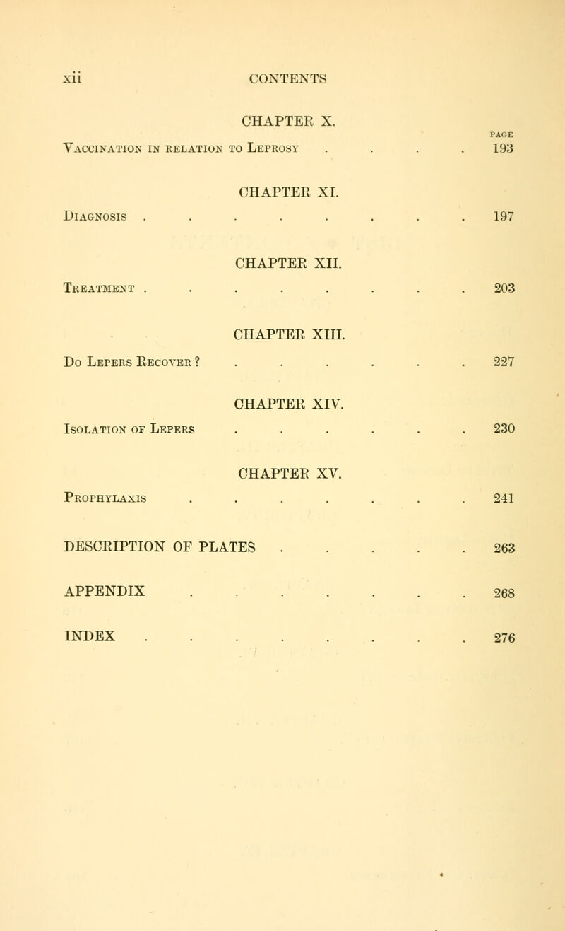 Xll CONTENTS CHAPTER X. PAGE Vaccination in relation to Leprosy . . . .193 CHAPTER XI. Diagnosis ........ 197 CHAPTER XII. Treatment ........ 203 CHAPTER XIII. Do Lepers Recover ?...... 227 CHAPTER XIV. Isolation of Lepers . . . . . . 230 CHAPTER XV. Prophylaxis ....... 241 DESCRIPTION OF PLATES 263 APPENDIX . ... . . . 268 INDEX 276