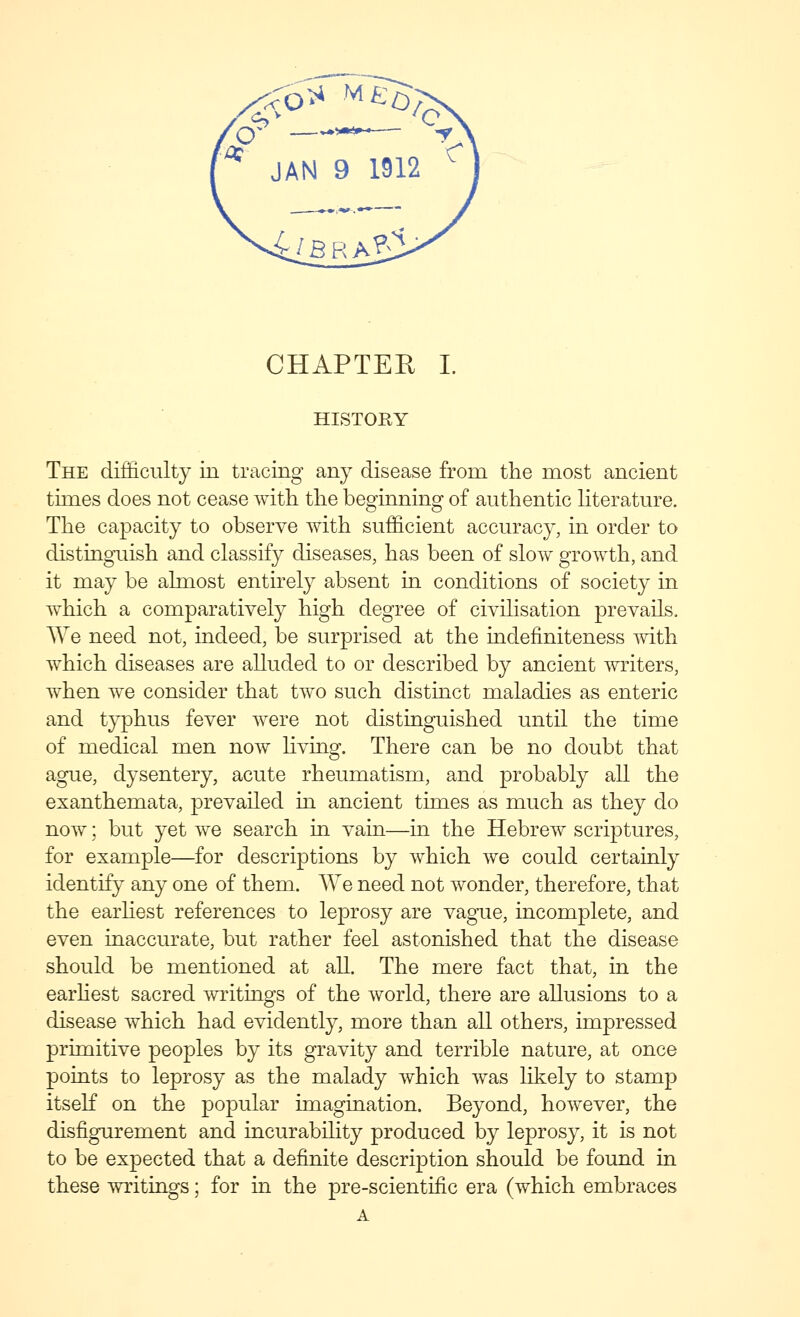 CHAPTER L HISTORY The difficulty in tracing any disease from the most ancient times does not cease with the beginning of authentic Hterature. The capacity to observe with sufficient accuracy, in order to distingiiish and classify diseases, has been of slow growth, and it may be almost entirely absent in conditions of society in which a comparatively high degree of civilisation prevails. We need not, indeed, be surprised at the indefiniteness mth which diseases are alluded to or described by ancient writers, when we consider that two such distinct maladies as enteric and typhus fever were not distinguished until the time of medical men now living. There can be no doubt that ague, dysentery, acute rheumatism, and probably all the exanthemata, prevailed m ancient times as much as they do now; but yet we search in vain—in the Hebrew scriptures, for example—for descriptions by which we could certainly identify any one of them. We need not wonder, therefore, that the earliest references to leprosy are vague, incomplete, and even inaccurate, but rather feel astonished that the disease should be mentioned at all. The mere fact that, in the earhest sacred ^vritings of the world, there are allusions to a disease which had evidently, more than all others, impressed primitive peoples by its gravity and terrible nature, at once points to leprosy as the malady which was likely to stamp itseK on the popular imagination. Beyond, however, the disfigurement and incurability produced by leprosy, it is not to be expected that a definite description should be found in these writings; for in the pre-scientffic era (which embraces A