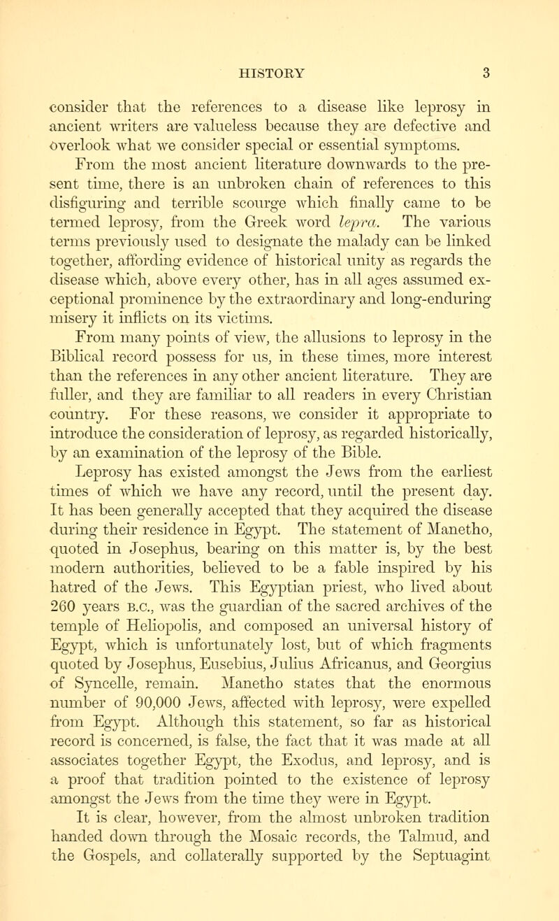 consider that the references to a disease like leprosy in ancient writers are valueless because they are defective and Overlook what we consider special or essential symptoms. From the most ancient literature downwards to the pre- sent time, there is an unbroken chain of references to this disfiguring and terrible scourge which finally came to be termed leprosy, from the Greek word lepra. The various terms previously used to designate the malady can be linked together, affording evidence of historical unity as regards the disease which, above every other, has in all ages assumed ex- ceptional prominence by the extraordinary and long-enduring misery it inflicts on its victims. From many points of view, the allusions to leprosy in the Biblical record possess for us, in these times, more interest than the references in any other ancient literature. They are fuller, and they are familiar to all readers in every Christian country. For these reasons, we consider it appropriate to introduce the consideration of leprosy, as regarded historically, by an examination of the leprosy of the Bible. Leprosy has existed amongst the Jews from the earliest times of which we have any record, until the present day. It has been generally accepted that they acquired the disease during their residence in Egypt. The statement of Manetho, quoted in Josephus, bearing on this matter is, by the best modern authorities, believed to be a fable inspired by his hatred of the Jews. This Egyptian priest, who lived about 260 years B.C., was the guardian of the sacred archives of the temple of Hehopolis, and composed an universal history of Eg5rpt, which is unfortunately lost, but of which fragments quoted by Josephus, Eusebius, Julius Africanus, and Georgius of S3m.celle, remain. Manetho states that the enormous nmnber of 90,000 Jews, affected with leprosy, were expelled from Eg}q3t. Although this statement, so far as historical record is concerned, is false, the fact that it was made at all associates together Egypt, the Exodus, and leprosy, and is a proof that tradition pointed to the existence of leprosy amongst the Jews from the time they were in Egypt. It is clear, however, from the almost unbroken tradition handed down through the Mosaic records, the Talmud, and the Gospels, and collaterally supported by the Septuagint