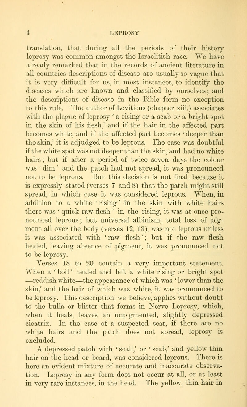 translation, that during all the periods of their history leprosy was common amongst the Israelitish race. We have already remarked that in the records of ancient literature in all countries descriptions of disease are usually so vague that it is very difficult for us, in most instances, to identify the diseases which are kno^vn and classified by ourselves; and the descriptions of disease in the Bible form no exception to this rule. The author of Leviticus (chapter xiii.) associates with the plague of leprosy ' a rising or a scab or a bright spot in the skin of his flesh,' and if the hair in the affected part becomes white, and if the affected part becomes ' deeper than the skin,' it is adjudged to be leprous. The case was doubtful if the white spot was not deeper than the skin, and had no white hairs; but if after a period of twice seven days the colour was ' dim' and the patch had not spread, it was pronounced not to be leprous. But this decision is not final, because it is expressly stated (verses 7 and 8) that the patch might still spread, in which case it was considered leprous. When, in addition to a white ' rising' in the skin with white hairs there was ' quick raw flesh ' in the rising, it was at once pro- nounced leprous; but universal albinism, total loss of pig- ment all over the body (verses 12, 13), was not leprous unless it was associated with 'raw flesh'; but if the raw flesh healed, leaving absence of pigment, it was pronounced not to be leprosy. Verses 18 to 20 contain a very important statement. When a * boil' healed and left a white rising or bright spot —reddish white—the appearance of which Avas ' lower than the skin,' and the hair of which was white, it was pronounced to be leprosy. This description, we beheve, applies without doubt to the bulla or blister that forms in Nerve Lepros}^, which, when it heals, leaves an unpigmented, shghtly depressed cicatrix. In the case of a suspected scar, if there are no white hairs and the patch does not spread, leprosy is excluded. A depressed patch with ' scall,' or ' scab,' and yellow thin hair on the head or beard, was considered leprous. There is here an evident mixture of accurate and inaccurate observa- tion. Leprosy in any form does not occur at all, or at least in very rare instances, in the head. The yellow, thin hair in