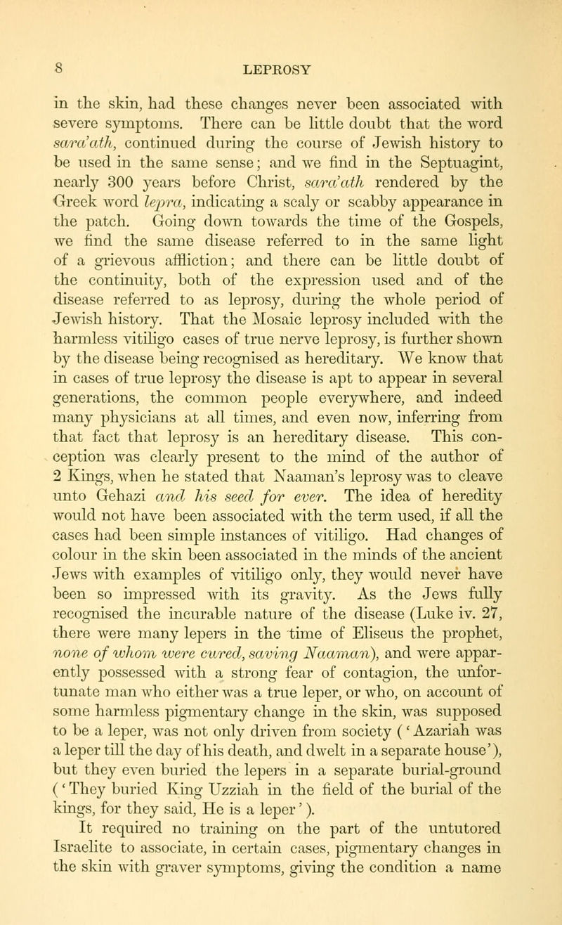 in the skin, had these changes never been associated with severe symptoms. There can be httle doubt that the word saraath, continued during the course of Jewish history to be used in the same sense; and Ave find in the Septuagint, nearly 300 years before Christ, saraath rendered by the Greek word lejora, indicating a scaly or scabby appearance in the patch. Going doAvn towards the time of the Gospels, we find the same disease referred to in the same light of a grievous affliction; and there can be little doubt of the continuity, both of the expression used and of the disease referred to as leprosy, during the whole period of Jewish history. That the Mosaic leprosy included with the harmless vitiligo cases of true nerve leprosy, is further shown by the disease being recognised as hereditary. We know that in cases of true leprosy the disease is apt to appear in several generations, the common people everjrwhere, and indeed many physicians at all times, and even now, inferring from that fact that leprosy is an hereditary disease. This con- ception was clearly present to the mind of the author of 2 Kings, when he stated that Naaman's leprosy was to cleave unto Gehazi and his seed for ever. The idea of heredity would not have been associated with the term used, if all the cases had been simple instances of vitiligo. Had changes of colour in the skin been associated in the minds of the ancient Jews Avith examples of vitiligo only, they Avould never have been so impressed Avith its gravity. As the Jcavs fully recognised the incurable nature of the disease (Luke iv. 27, there Avere many lepers in the time of Eliseus the prophet, none of whom were cured, saving Naaman), and were appar- ently possessed Avith a strong fear of contagion, the unfor- tunate man Avho either Avas a true leper, or Avho, on account of some harmless pigmentary change in the skin, was supposed to be a leper, Avas not only driven from society (' Azariah Avas a leper till the day of his death, and dAvelt in a separate house'), but they even buried the lepers in a separate burial-ground (' They buried King Uzziah in the field of the burial of the kings, for they said. He is a leper' ). It required no training on the part of the untutored Israelite to associate, in certain cases, pigmentary changes in the skin Avith graver s}anptoms, giving the condition a name