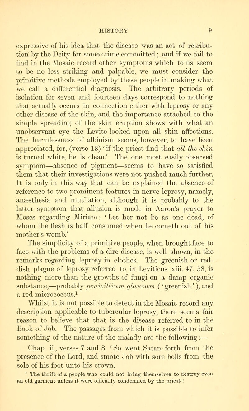 expressive of his idea that the disease was an act of retribu- tion by the Deity for some crime committed; and if we fail to find in the Mosaic record other symptoms which to us seem to be no less striking and palpable, we must consider the primitive methods employed by these people in making what we call a differential diagnosis. The arbitrary periods of isolation for seven and fourteen days correspond to nothing that actually occurs in connection either with leprosy or any other disease of the skin, and the importance attached to the simple spreading of the skin eruption shows with what an unobservant eye the Levite looked upon all skin affections. The harmlessness of albinism seems, however, to have been appreciated, for, (verse 13) 'if the priest find that all the skin is turned white, he is clean.' The one most easily observed symptom—absence of pigment—seems to have so satisfied them that their investigations were not pushed much further. It is only in this way that can be explained the absence of reference to two prominent features in nerve leprosy, namely, anaesthesia and mutilation, although it is probably to the latter s3rDiptom that allusion is made in Aaron's prayer to Moses regarding Miriam: ' Let her not be as one dead, of whom the flesh is half consumed when he cometh out of his mother's womb.' The simphcity of a primitive people, when brought face to face with the problems of a dire disease, is well shown, in the remarks regarding leprosy in clothes. The greenish or red- dish plague of leprosy referred to in Leviticus xiii. 47, 58, is nothing more than the growths of fungi on a damp organic substance,—probably penicillium glaiicum ( ' greenish'), and a red micrococcus.^ Whilst it is not possible to detect in the Mosaic record any description applicable to tubercular leprosy, there seems fair reason to believe that that is the disease referred to in the Eook of Job. The passages from which it is possible to infer something of the nature of the malady are the following:— Chap, ii., verses 7 and 8. ' So went Satan forth from the presence of the Lord, and smote Job with sore boils from the sole of his foot unto his crown. ^ The thrift of a people who could not bring themselves to destroy even an old garment unless it were officially condemned by the priest !