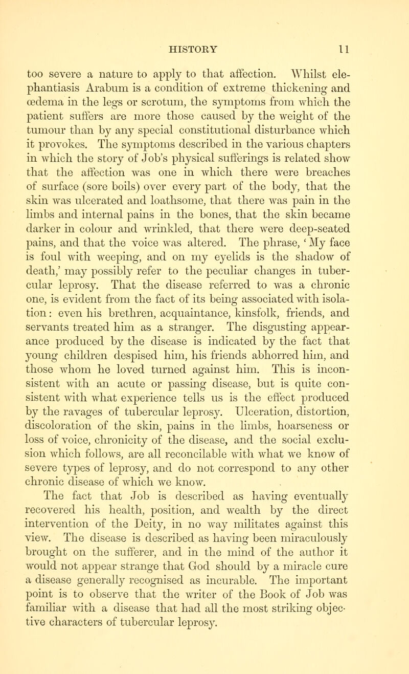 too severe a nature to apply to that affection. Whilst ele- phantiasis Arabum is a condition of extreme thickening and oedema in the legs or scrotum, the S3rmptoms from which the patient suffers are more those caused by the weight of the tumour than by any special constitutional disturbance which it provokes. The symptoms described in the various chapters in which the story of Job's physical sufferings is related show that the affection was one in which there were breaches of surface (sore boils) over every part of the body, that the skin was ulcerated and loathsome, that there was pain in the limbs and internal pains in the bones, that the skin became darker in colour and wrinkled, that there were deep-seated pains, and that the voice was altered. The phrase, ' My face is foul with weeping, and on my eyelids is the shadow of death,' may possibly refer to the peculiar changes in tuber- cular leprosy. That the disease referred to was a chronic one, is evident from the fact of its being associated with isola- tion : even his brethren, acquaintance, kinsfolk, friends, and servants treated him as a stranger. The disgusting appear- ance produced by the disease is indicated by the fact that young children despised him, his friends abhorred him, and those whom he loved turned against him. This is incon- sistent with an acute or passing disease, but is quite con- sistent with what experience tells us is the effect produced by the ravages of tubercular leprosy. Ulceration, distortion, discoloration of the skin, pains in the limbs, hoarseness or loss of voice, chronicity of the disease, and the social exclu- sion which follows, are all reconcilable with what we know of severe types of leprosy, and do not correspond to any other chronic disease of which we know. The fact that Job is described as having eventually recovered his health, position, and wealth by the direct intervention of the Deity, in no way militates against this view. The disease is described as having been miraculously brought on the sufferer, and in the mind of the author it would not appear strange that God should by a miracle cure a disease generally recognised as incurable. The important point is to observe that the ^vriter of the Book of Job was familiar with a disease that had all the most striking objec- tive characters of tubercular leprosy.