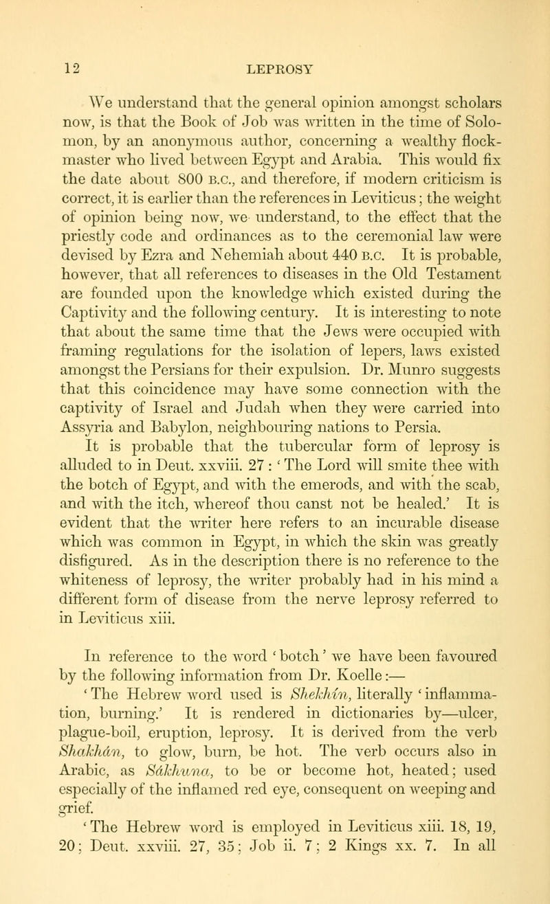 We understand that the general opinion amongst scholars now, is that the Book of Job was written in the time of Solo- mon, by an anonymous author, concerning a wealthy flock- master who hved between Egypt and Arabia. This would fix the date about 800 B.C., and therefore, if modern criticism is correct, it is earher than the references in Leviticus; the weight of opinion being now, we understand, to the effect that the priestly code and ordinances as to the ceremonial law were devised by Ezra and Nehemiah about 440 B.C. It is probable, however, that all references to diseases in the Old Testament are founded upon the knowledge Avhich existed during the Captivity and the following century. It is interesting to note that about the same time that the Jews were occupied with framing regulations for the isolation of lepers, laws existed amongst the Persians for their expulsion. Dr. Munro suggests that this coincidence may have some connection with the captivity of Israel and Judah when they were carried into Assyria and Babylon, neighbouring nations to Persia. It is probable that the tubercular form of leprosy is alluded to in Deut. xxviii. 27 : ' The Lord will smite thee with the botch of Eg}q3t, and with the emerods, and with the scab, and with the itch, whereof thou canst not be healed.' It is evident that the ^vriter here refers to an incurable disease which was common in Egypt, in which the skin was greatly disfigured. As in the description there is no reference to the whiteness of leprosy, the writer probably had in his mind a different form of disease from the nerve leprosy referred to m Leviticus xiii. In reference to the word ' botch' we have been favoured by the following information from Dr. Koelle:— ' The Hebrew word used is S?iekhin, hterally ' inflamma- tion, burning.' It is rendered in dictionaries by—ulcer, plague-boil, eruption, leprosy. It is derived from the verb Shakhdn, to glow, burn, be hot. The verb occurs also in Arabic, as SdJdmna, to be or become hot, heated; used especially of the inflamed red eye, consequent on weeping and grief. ' The Hebrew word is employed in Leviticus xiii. 18, 19, 20; Deut. xxviii. 27, 35; Job ii. 7; 2 Kings xx. 7. In all