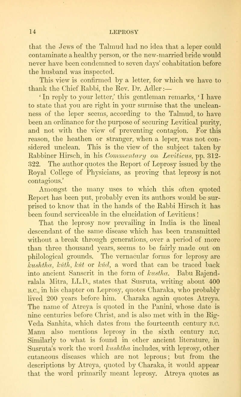 that tlie Jews of tlie Talmud had no idea that a leper could contaminate a healthy person, or the new-married bride would never have been condemned to seven days' cohabitation before the husband was inspected. This view is confirmed by a letter, for which we have to thank the Chief Rabbi, the Rev. Dr. Adler:— ' In reply to your letter,' this gentleman remarks, ' I have to state that you are right in your surmise that the unclean- ness of the leper seems, according to the Talmud, to have been an ordinance for the purpose of securing Levitical purity, and not with the vieAv of preventing contagion. For this reason, the heathen or stranger, when a leper, was not con- sidered unclean. This is the view of the subject taken by Rabbiner Hirsch, in his Gomoiwntary on Leviticus, pp. 312- 322. The author quotes the Report of Leprosy issued by the Royal College of Physicians, as proving that leprosy is not contagious.' Amongst the many uses to which this often quoted Report has been put, probably even its authors would be sur- prised to know that in the hands of the Rabbi Hirsch it has been found serviceable in the elucidation of Leviticus ! That the leprosy now prevailing in India is the lineal descendant of the same disease which has been transmitted without a break through generations, over a period of more than three thousand years, seems to be fairly made out on philological grounds. The vernacular forms for leprosy are kushtha, ktlth, hit or kiicl, sl word that can be traced back into ancient Sanscrit in the form of kiistha. Babu Rajend- ralala Mitra, LL.D., states that Susruta, writing about 400 B.C., in his chapter on Leprosy, quotes Charaka, who probably lived 200 years before him. Charaka again quotes Atreya. The name of Atreya is quoted in the Panmi, whose date is nine centuries before Christ, and is also met Avith in the Rig- Veda Sanhita, which dates from the fourteenth century B.C. Manu also mentions leprosy in the sixth century B.C. Similarly to what is found in other ancient literature, in Susruta's work the word kushtha includes, with leprosy, other cutaneous diseases which are not leprous; but from the descriptions by Atreya, quoted by Charaka, it Avould appear that the word primarily meant leprosy. Atreya quotes as