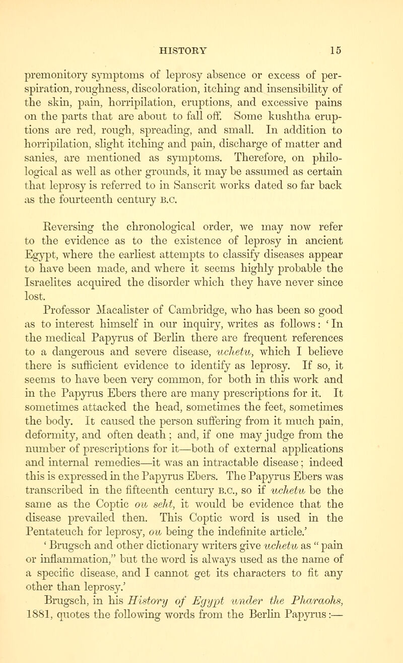 premonitory symptoms of leprosy absence or excess of per- spiration, roughness, discoloration, itching and insensibility of the skin, pain, horripilation, eruptions, and excessive pains on the parts that are about to fall off. Some kushtha erup- tions are red, rough, spreading, and small. In addition to horripilation, shght itching and pain, discharge of matter and sanies, are mentioned as symptoms. Therefore, on philo- logical as well as other grounds, it may be assumed as certain that leprosy is referred to in Sanscrit works dated so far back as the fourteenth century B.C. Reversing the chronological order, we may now refer to the evidence as to the existence of leprosy in ancient Eg}^t, where the earliest attempts to classify diseases appear to have been made, and where it seems highly probable the Israelites acquired the disorder which they have never since lost. Professor Macahster of Cambridge, who has been so good as to interest himself in our inquiry, writes as follows: ' In the medical Papyrus of Berlin there are frequent references to a dangerous and severe disease, uchetu, which I believe there is sufficient evidence to identify as leprosy. If so, it seems to have been very common, for both in this work and in the Papyrus Ebers there are many prescriptions for it. It sometimes attacked the head, sometimes the feet, sometimes the body. It caused the person suffering from it much pain, deformity, and often death ; and, if one may judge from the number of prescriptions for it—both of external applications and internal remedies—it was an intractable disease; indeed this is expressed in the Papp^us Ebers. The Papyrus Ebers was transcribed in the fifteenth century B.C., so if uchetu, be the same as the Coptic on seht, it would be evidence that the disease prevailed then. This Coptic word is used in the Pentateuch for leprosy, ow being the indefinite article.' ' Brugsch and other dictionary writers give uchetu as  pain or inflammation, but the word is always used as the name of a specific disease, and I cannot get its characters to fit any other than leprosy.' Brugsch, in his History of Egypt under the Pharaohs, 1881, quotes the following words from the Berlin Papyrus:—