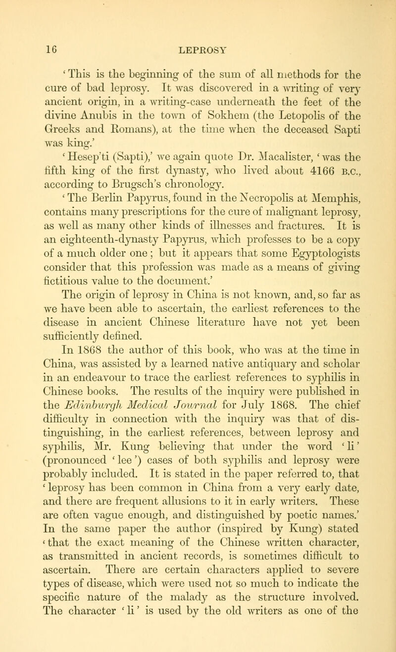 'This is the beginning of the sum of all methods for the cure of bad leprosy. It was discovered in a writing of very ancient origm, in a writing-case underneath the feet of the divme Anubis in the town of Sokhem (the Letopolis of the Greeks and Komans), at the thne when the deceased Sapti was kingf.' ' Hesep'ti (Sapti)/ we again quote Dr. Macalister, ' was the hfth king of the first djTiasty, who lived about 4166 B.C., according to Brugsch's chronology. ' The Berlin Papyrus, found in the Necropolis at Memphis, contains many prescriptions for the cure of malignant leprosy, as well as many other kinds of illnesses and fractures. It is an eighteenth-dynasty Papyrus, which professes to be a cop}^ of a much older one ; but it appears that some Egyptologists consider that this profession was made as a means of giving fictitious value to the document.' The origin of leprosy in China is not kno^vn, and, so far as we have been able to ascertain, the earliest references to the disease in ancient Chinese hterature have not yet been sufficiently defined. In 1868 the author of this book, who was at the time in China, was assisted by a learned native antiquary and scholar in an endeavour to trace the earliest references to syphiHs in Chinese books. The results of the inquiry were pubhshed in the Edinburgh Medical Journal for July 1868. The chief difficulty in connection with the inquiry was that of dis- tinguishing, in the earliest references, between leprosy and syphilis, Mr. Kung believing that under the word 'H' (pronounced ' lee') cases of both syphilis and leprosy were probably included. It is stated in the paper referred to, that ' leprosy has been common in China from a very early date, and there are frequent allusions to it in early writers. These are often vague enough, and distinguished by poetic names.' In the same paper the author (inspired by Kung) stated «that the exact meaning of the Chinese written character, as transmitted in ancient records, is sometimes difficult to ascertain. There are certain characters applied to severe types of disease, which were used not so much to indicate the specific nature of the malady as the structure involved. The character ' li' is used by the old A\Titers as one of the