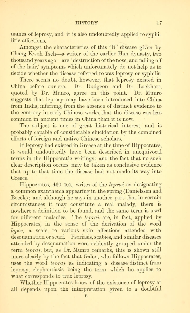 names of leprosy, and it is also undoubtedly applied to syphi- litic affections. Amongst the characteristics of this ' li' disease given by Chang Kwoh Tseh—a writer of the earlier Han dynasty, two thousand years ago—are ' destruction of the nose, and falling off of the hair,' symptoms which unfortunately do not help us to decide whether the disease referred to was leprosy or syphihs. There seems no doubt, however, that leprosy existed in China before our era. Dr. Dudgeon and Dr. Lockhart, quoted by Dr. Munro, agree on this point. Dr. Munro suggests that leprosy may have been introduced into China from India, inferring, from the absence of distinct evidence to the contrary in early Chinese works, that the disease was less common in ancient times in China than it is now. The subject is one of great historical interest, and is probably capable of considerable elucidation by the combined efforts of foreign and native Chinese scholars. If leprosy had existed in Greece at the time of Hippocrates, it would undoubtedly have been described in unequivocal terms in the Hippocratic writings; and the fact that no such clear description occurs may be taken as conclusive evidence that up to that time the disease had not made its way into Greece. Hippocrates, 460 B.C., writes of the leprai as designating a common exanthema appearing in the spring (Danielssen and Boeck); and although he says in another part that in certain chcumstances it may constitute a real malady, there is nowhere a definition to be found, and the same term is used for different maladies. The leprai are, in fact, applied by Hippocrates, in the sense of the derivation of the word lepos, a scale, to various skin affections attended with desquamation or scurf. Psoriasis, scabies, and similar diseases attended by desquamation were evidently grouped under the term leprai, but, as Dr. Munro remarks, this is shown still more clearly by the fact that Galen, who follows Hippocrates, uses the word leprai as indicating a disease distinct from leprosy, elephantiasis being the term which he appHes to what corresponds to true leprosy. Whether Hippocrates knew of the existence of leprosy at all depends upon the interpretation given to a doubtful