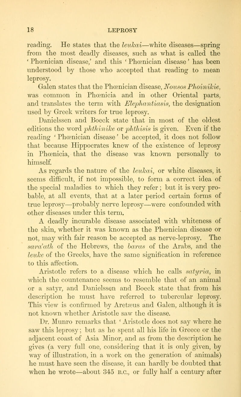 reading. He states that the leiikai—white diseases—spring from the most deadly diseases, such as what is called the ' Phoenician disease/ and this ' Phoenician disease' has been understood by those who accepted that reading to inean leprosy. Galen states that the Phoenician disease, Nowsos PhoiniJcie, was common in Phoenicia and in other Oriental parts, and translates the term with Elephantiasis, the designation used by Greek writers for true leprosy. Danielssen and Boeck state that in most of the oldest editions the Avord iMliinike or phthisis is given. Even if the reading ' Phoenician disease' be accepted, it does not follow that because Hippocrates knew of the existence of leprosy in Phoenicia, that the disease was known personally to himself. As regards the nature of the lenhai, or white diseases, it seems difficult, if not impossible, to form a correct idea of the special maladies to which they refer ; but it is very pro- bable, at all events, that at a later period certain forms of true leprosy—probably nerve leprosy—were confounded with other diseases under this term. A deadly incurable disease associated with whiteness of the skin, whether it was known as the Phoenician disease or not, may Avith fair reason be accepted as nerve-leprosy. The saraath of the HebrcAvs, the baras of the Arabs, and the leuke of the Greeks, have the same signification in reference to this affection. Aristotle refers to a disease Avhich he calls satyria, in Avhich the countenance seems to resemble that of an animal or a satyr, and Danielssen and Boeck state that from his description he must have referred to tubercular leprosy. This vicAv is confirmed by Aretseus and Galen, although it is not knoAvn Avhether Aristotle saAV the disease. .Dr. Munro remarks that ' Aristotle does not say Avhere he saAV this leprosy; but as he spent all his life in Greece or the adjacent coast of Asia Minor, and as from the description he gives (a very full one, considering that it is only giA^en, by Avay of illustration, in a work on the generation of animals) he must have seen the disease, it can hardly be doubted that when he AATote—about 345 B.C., or fully half a century after