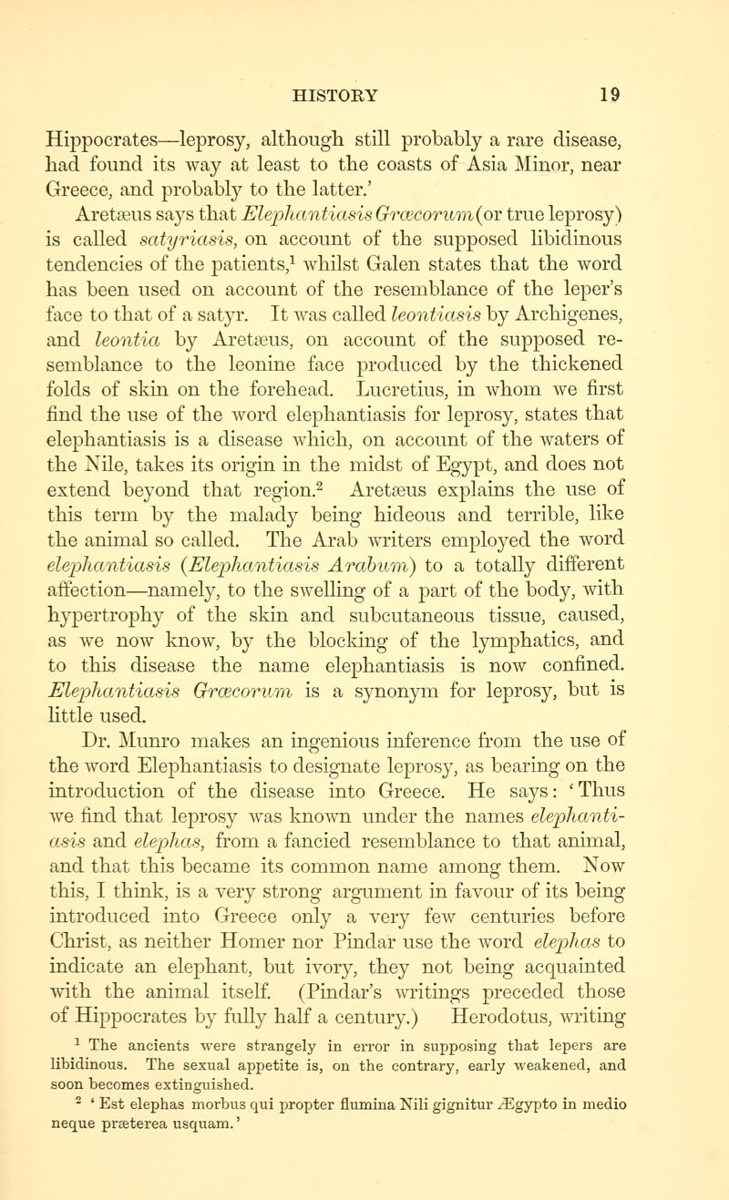 Hippocrates—leprosy, althougli still probably a rare disease, bad found its Avay at least to tbe coasts of Asia Minor, near Greece, and probably to tbe latter.' AretEeus says tbat Elephantiasis Grcecoruin(oY true leprosy) is called satyriasis, on account of tbe supposed libidinous tendencies of tbe patients,^ wliilst Galen states tbat tbe word bas been used on account of tbe resemblance of tbe leper's face to tbat of a satyr. It was called leontiasis by Arcbigenes, and leontia by Aretseus, on account of tbe supposed re- semblance to tbe leonine face produced by tbe tbickened folds of skin on tbe forebead. Lucretius, in wbom we first find tbe use of tbe word elepbantiasis for leprosy, states tbat elepbantiasis is a disease wbicb, on account of tbe waters of tbe Nile, takes its origin in tbe midst of Egypt, and does not extend beyond tbat region.^ Aretseus explains tbe use of tbis term by tbe malady being bideous and terrible, like tbe animal so called. Tbe Arab writers employed tbe word elephantiasis {Elephantiasis Arahiim) to a totally different affection—namely, to tbe swelling of a part of tbe body, with bypertropby of tbe skin and subcutaneous tissue, caused, as we now know, by tbe blocldng of tbe lympbatics, and to tbis disease tbe name elepbantiasis is now confined. Elephantiasis Grcecorum is a synonym for leprosy, but is little used. Dr. Munro makes an ingenious inference from tbe use of tb.e word Elepbantiasis to designate leprosy, as bearing on tbe introduction of tbe disease into Greece. He says: ' Tbus we find tbat leprosy was known under tbe names elephanti- asis and elephas, from a fancied resemblance to tbat animal, and tbat tbis became its common name among tbem. Now tbis, I tbink, is a very strong argTiment in favour of its being introduced into Greece only a very few centuries before Cbrist, as neitber Homer nor Pindar use tbe word elephas to indicate an elepbant, but ivory, tbey not being acquainted witb tbe animal itself. (Pindar's writings preceded those of Hippocrates by fully balf a century.) Herodotus, writing ^ The ancients were strangely in error in supposing that lepers are libidinous. The sexual appetite is, on the contrary, early weakened, and soon becomes extinguished. ^ ' Est elephas morbus qui propter flumina Nili gignitur ^gypto in medio neque pr^eterea usquam.'