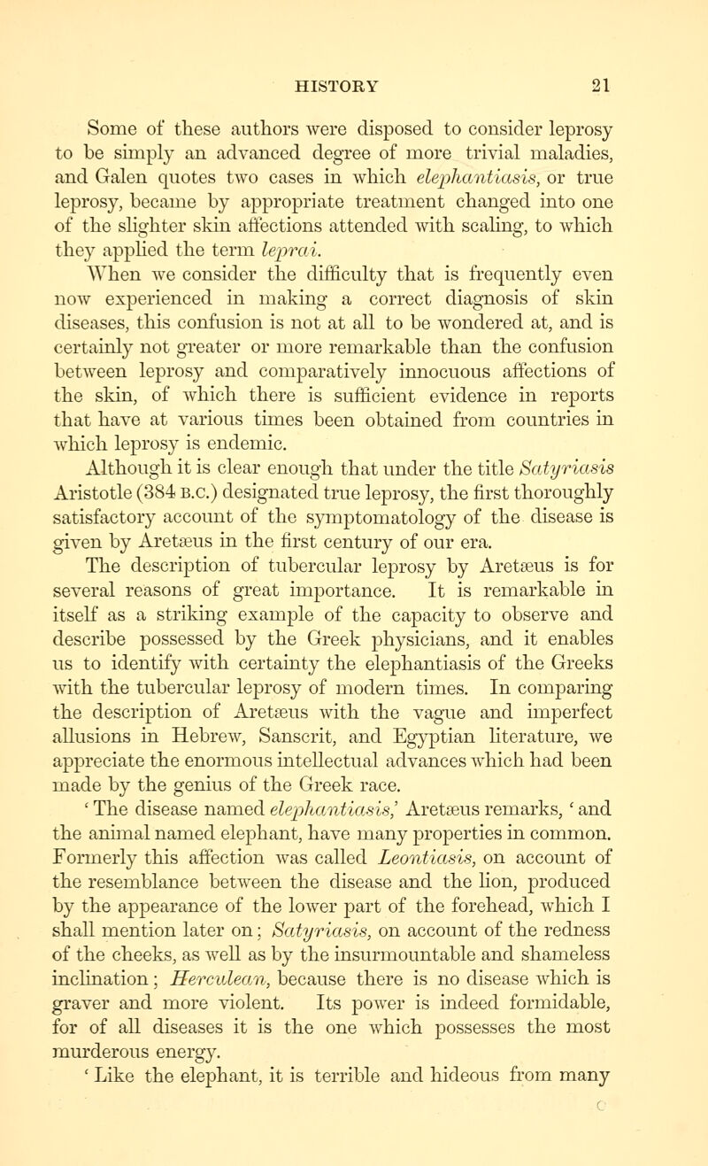 Some of these authors were disposed to consider leprosy to be simply an advanced degree of more trivial maladies, and Galen quotes two cases in which elephantiasis, or true leprosy, became by appropriate treatment changed into one of the slighter skin affections attended with scaling, to which they appHed the term leprai. When we consider the difficulty that is frequently even now experienced in making a correct diagnosis of skin diseases, this confusion is not at all to be wondered at, and is certainly not greater or more remarkable than the confusion between leprosy and comparatively innocuous affections of the skin, of which there is sufficient evidence in reports that have at various times been obtained from countries in which leprosy is endemic. Although it is clear enough that under the title Satyriasis Aristotle (384 B.C.) designated true leprosy, the first thoroughly satisfactory account of the symptomatology of the disease is given by Aretseus in the first century of our era. The description of tubercular lejDrosy by Aretseus is for several reasons of great importance. It is remarkable in itself as a striking example of the capacity to observe and describe possessed by the Greek physicians, and it enables us to identify with certainty the elephantiasis of the Greeks with the tubercular leprosy of modern times. In comparing the description of Aretseus with the vague and imperfect allusions in Hebrew, Sanscrit, and Egyptian literature, we appreciate the enormous intellectual advances which had been made by the genius of the Greek race. ' The disease named elephantiasis,' Aretaeus remarks, ' and the animal named elephant, have many properties in common. Formerly this affection was called Leontiasis, on account of the resemblance between the disease and the lion, produced by the appearance of the lower part of the forehead, which I shall mention later on; Satyriasis, on account of the redness of the cheeks, as well as by the insurmountable and shameless inclination; Herculean, because there is no disease which is graver and more violent. Its power is indeed formidable, for of all diseases it is the one which possesses the most murderous energy. ' Like the elephant, it is terrible and hideous from many