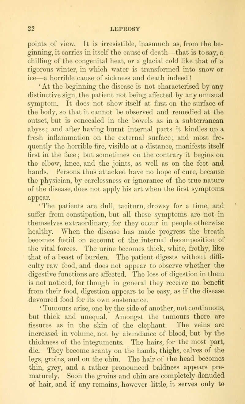 points of view. It is irresistible, inasmucli as, from the be- ginning, it carries in itself the cause of death—that is to say, a chillino- of the cono-enital heat, or a glacial cold like that of a rigorous winter, in which water is transformed into snow or ice—a horrible cause of sickness and death indeed ! ' At the beginning the disease is not characterised by any distinctive sign, the patient not being affected by any unusual symptom. It does not show itself at first on the surface of the body, so that it cannot be observed and remedied at the outset, but is concealed in the bowels as in a subterranean abyss; and after having burnt internal parts it kindles up a fresh inflammation on the external surface; and most fre- quently the horrible fire, visible at a distance, manifests itself first in the face; but sometimes on the contrary it begins on the elbow, knee, and the joints, as well as on the feet and hands. Persons thus attacked have no hope of cure, because the physician, by carelessness or ignorance of the true nature of the disease, does not apply his art when the first symptoms appear. ' The patients are dull, taciturn, drowsy for a time, and suffer from constipation, but all these symptoms are not in themselves extraordinary, for they occur in people otherwise healthy. When the disease has made progress the breath becomes fcetid on account of the internal decomposition of the vital forces. The urine becomes thick, white, frothy, like that of a beast of burden. The patient digests without diffi- culty raw food, and does not appear to observe whether the digestive functions are affected. The loss of digestion in them is not noticed, for though in general they receive no benefit from their food, digestion appears to be easy, as if the disease devoured food for its own sustenance. ' Tumours arise, one by the side of another, not continuous, but thick and unequal. Amongst the tumours there are fissures as in the skin of the elephant. The veins are increased in volume, not by abundance of blood, but by the thickness of the integuments. The hairs, for the most part, die. They become scanty on the hands, thighs, calves of the legs, groins, and on the chin. The hair of the head becomes thin, grey, and a rather pronounced baldness appears pre- maturety. Soon the groins and chin are completely denuded of hair, and if any remains, however little, it serves only to