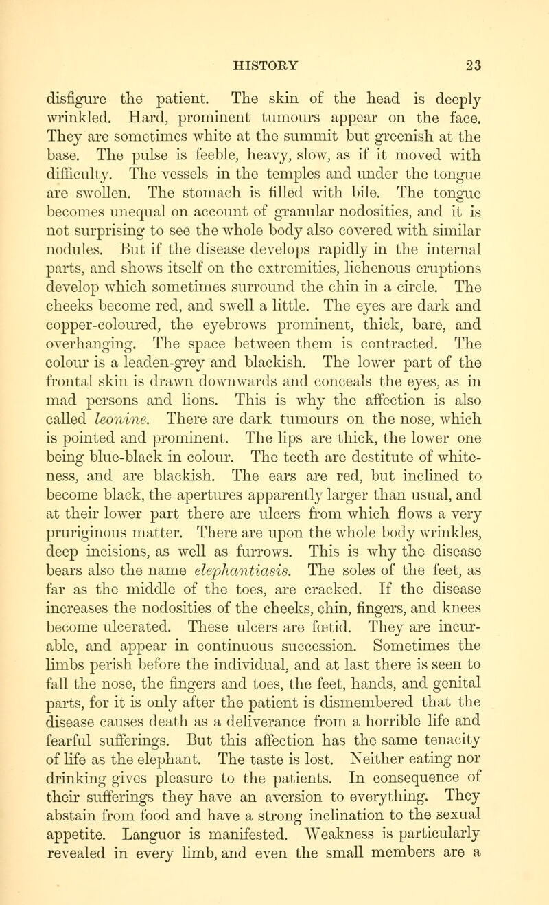 disfigure the patient. The skin of the head is deeply wrinkled. Hard, prominent tumours appear on the face. They are sometimes white at the summit but greenish at the base. The pulse is feeble, heavy, slow, as if it moved with difficulty. The vessels in the temples and under the tongue are swollen. The stomach is filled with bile. The tongue becomes unequal on account of granular nodosities, and it is not surprising to see the whole body also covered with similar nodules. But if the disease develops rapidly in the internal parts, and shows itself on the extremities, lichenous eruptions develop which sometimes surround the chin in a circle. The cheeks become red, and swell a little. The eyes are dark and copper-coloured, the eyebrows prominent, thick, bare, and overhanging. The space between them is contracted. The colour is a leaden-grey and blackish. The lower part of the frontal skin is drawn downwards and conceals the eyes, as in mad persons and lions. This is why the affection is also called leonine. There are dark tumours on the nose, which is pointed and prominent. The lips are thick, the lower one being blue-black in colour. The teeth are destitute of white- ness, and are blackish. The ears are red, but inclined to become black, the apertures apparently larger than usual, and at their lower part there are ulcers from which flows a very pruriginous matter. There are upon the whole body wrinkles, deep incisions, as well as furrows. This is why the disease bears also the name elephantiasis. The soles of the feet, as far as the middle of the toes, are cracked. If the disease increases the nodosities of the cheeks, chin, fingers, and knees become ulcerated. These ulcers are foetid. They are incur- able, and appear in continuous succession. Sometimes the limbs perish before the individual, and at last there is seen to fall the nose, the fingers and toes, the feet, hands, and genital parts, for it is only after the patient is dismembered that the disease causes death as a deliverance from a horrible life and fearful sufferings. But this affection has the same tenacity of life as the elephant. The taste is lost. Neither eating nor drinking gives pleasure to the patients. In consequence of their sufferings they have an aversion to everything. They abstain from food and have a strong inclination to the sexual appetite. Languor is manifested. Weakness is particularly revealed in every limb, and even the smaU members are a