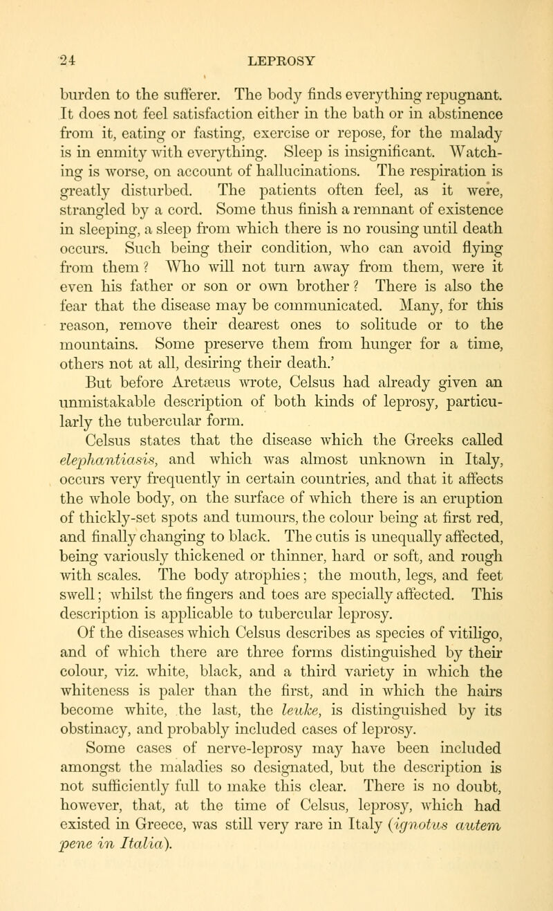 burden to the sufferer. Tlie body finds everything repugnant. It does not feel satisfaction either in the bath or in abstinence from it, eating or fasting, exercise or repose, for the malady is in enmity with everything. Sleep is insignificant. Watch- ing is worse, on account of hallucinations. The respiration is greatly disturbed. The patients often feel, as it were, strangled by a cord. Some thus finish a remnant of existence in sleeping, a sleep from which there is no rousing until death occurs. Such being their condition, who can avoid flying from them ? Who will not turn away from them, Avere it even his father or son or own brother ? There is also the fear that the disease may be communicated. Many, for this reason, remove their dearest ones to solitude or to the mountains. Some preserve them from hunger for a time, others not at all, desiring their death.' But before Aretseus wrote, Celsus had already given an unmistakable description of both kinds of leprosy, particu- larly the tubercular form. Celsus states that the disease which the Greeks called elephantiasis, and which was almost unknown in Italy, occurs very frequently in certain countries, and that it affects the whole body, on the surface of which there is an eruption of thickly-set spots and tumours, the colour being at first red, and finally changing to black. The cutis is unequally affected, being variously thickened or thinner, hard or soft, and rough with scales. The body atrophies; the mouth, legs, and feet swell; whilst the fingers and toes are specially affected. This description is applicable to tubercular leprosy. Of the diseases which Celsus describes as species of vitiligo, and of which there are three forms distinguished by their colour, viz. white, black, and a third variety in which the whiteness is paler than the first, and in which the hairs become white, the last, the leuhe, is distinguished by its obstinacy, and probably included cases of leprosy. Some cases of nerve-leprosy may have been included amongst the maladies so designated, but the description is not sufficiently full to make this clear. There is no doubt, however, that, at the time of Celsus, leprosy, which had existed in Greece, was still very rare in Italy (ignotus autem pene in Italia).