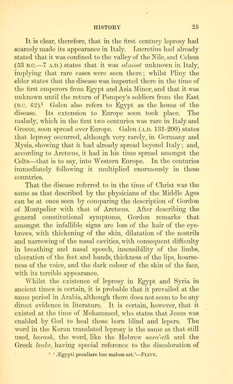 It is clear, therefore, that in the first century leprosy had scarcely made its appearance in Italy. Lucretius had already stated that it was confined to the valley of the Nile, and Celsus (53 B.C.—7 A.D.) states that it was almost unknown in Italy, implying that rare cases Avere seen there; whilst Pliny the elder states that the disease was imported there in the time of the first emperors from Egypt and Asia Minor, and that it was unknown until the return of Pompey's soldiers from the East (B.C. 62).^ Galen also refers to Egypt as the home of the disease. Its extension to Europe soon took place. The malady, which in the first two centuries was rare in Italy and Greece, soon spread over Europe. Galen (a.d. 131-200) states that leprosy occurred, although very rarely, in Germany and Mysia, showing that it had already spread beyond Italy; and, according to Aretseus, it had in his time spread amongst the Celts—that is to say, into Western Europe. In the centuries immediately following it multiplied enormously in these countries. That the disease referred to in the time of Christ was the same as that described by the physicians of the Middle Ages can be at once seen by comparing the description of Gordon of Montpelier with that of Aretseus. After describing the general constitutional symptoms, Gordon remarks that amongst the infallible signs are loss of the hair of the eye- brows, with thickening of the skin, dilatation of the nostrils and narrowing of the nasal cavities, with consequent difficulty in breathing and nasal speech, insensibility of the limbs, ulceration of the feet and hands, thickness of the lips, hoarse- ness of the voice, and the dark colour of the skin of the face, with its terrible appearance. Whilst the existence of leprosy in Egypt and Syria in ancient times is certain, it is probable that it prevailed at the same period in Arabia, although there does not seem to be any direct evidence in hterature. It is certain, however, that it existed at the time of Mohammed, who states that Jesus was enabled by God to heal those born blind and lejoers. The word in the Koran translated leprosy is the same as that stiU used, harash, the word, like the Hebrew saraath and the Greek leuke, having special reference to the discoloration of ■ ^ '^gypti peculiars hoc malum est.'—Pliny.