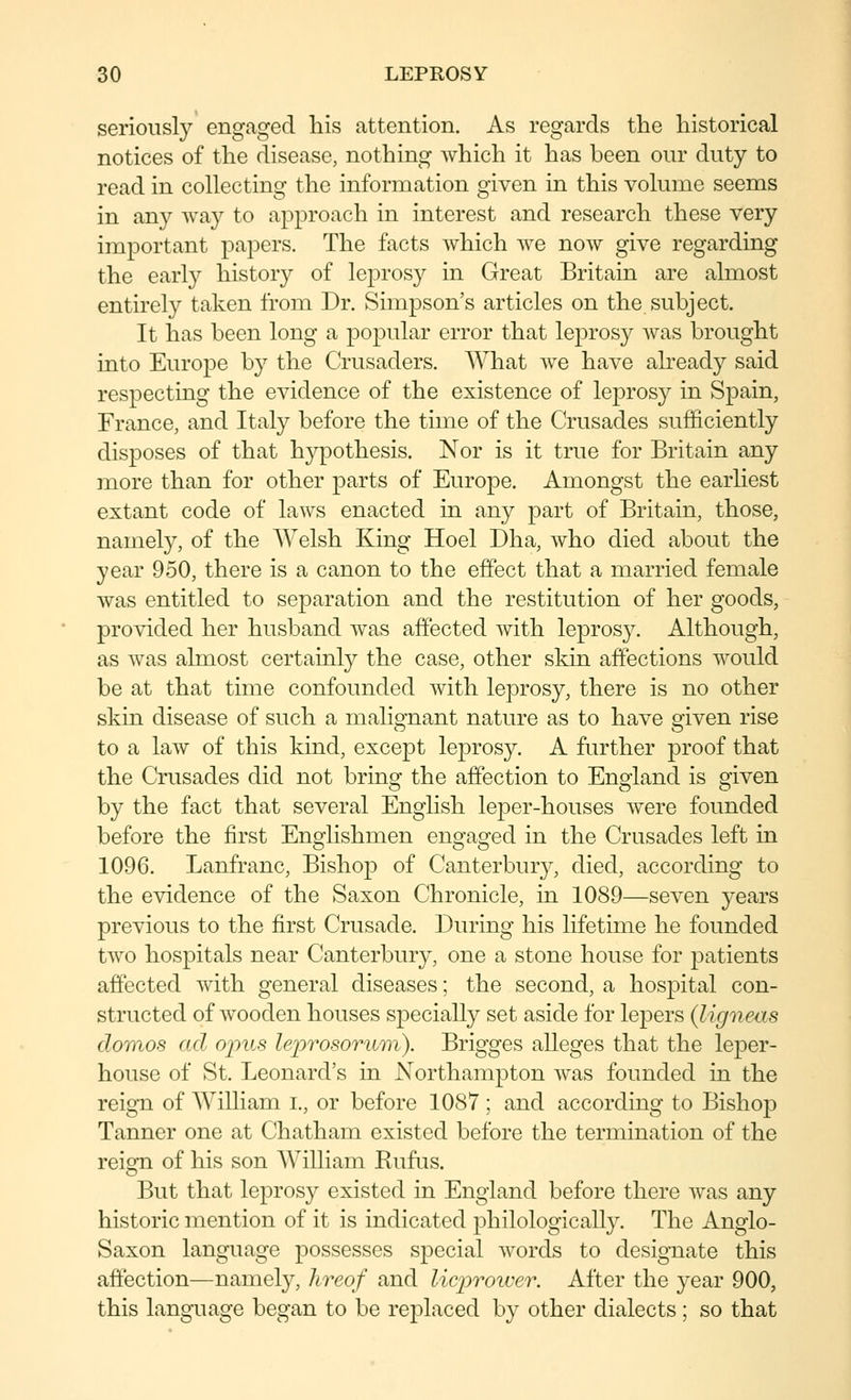 seriously engaged his attention. As regards the historical notices of the disease, nothing which it has been our duty to read in collecting the information given in this volume seems in any way to approach in interest and research these very important papers. The facts which we now give regarding the early history of leprosy in Great Britain are almost entirely taken from Dr. Simpson's articles on the subject. It has been long a popular error that leprosy Avas brought into Europe by the Crusaders. What we have already said respecting the evidence of the existence of leprosy in Spain, France, and Italy before the time of the Crusades sufficiently disposes of that hypothesis. Nor is it true for Britain any more than for other parts of Europe. Amongst the earliest extant code of laws enacted in any part of Britain, those, namely, of the Welsh King Hoel Dha, who died about the year 950, there is a canon to the effect that a married female was entitled to separation and the restitution of her goods, provided her husband was affected with leprosy. Although, as was almost certainly the case, other skin affections would be at that time confounded with leprosy, there is no other skin disease of such a malignant nature as to have given rise to a law of this kind, except leprosy. A further proof that the Crusades did not bring the affection to England is given by the fact that several English leper-houses were founded before the first Englishmen engaged in the Crusades left in 1096. Lanfranc, Bishop of Canterbury, died, according to the evidence of the Saxon Chronicle, in 1089—seven years previous to the first Crusade. During his lifetime he founded two hospitals near Canterbury, one a stone house for patients affected with general diseases; the second, a hospital con- structed of wooden houses specially set aside for lepers (ligneas donios ad ojnts leprosoriim). Brigges alleges that the leper- house of St. Leonard's in Northampton was founded in the reign of AVilliam i., or before 1087 ; and according to Bishop Tanner one at Chatham existed before the termination of the reign of his son William Kufus. But that leprosy existed in England before there was any historic mention of it is indicated philologically. The Anglo- Saxon language possesses special words to designate this affection—namely, hreof and licjyroiver. After the year 900, this language began to be replaced by other dialects; so that