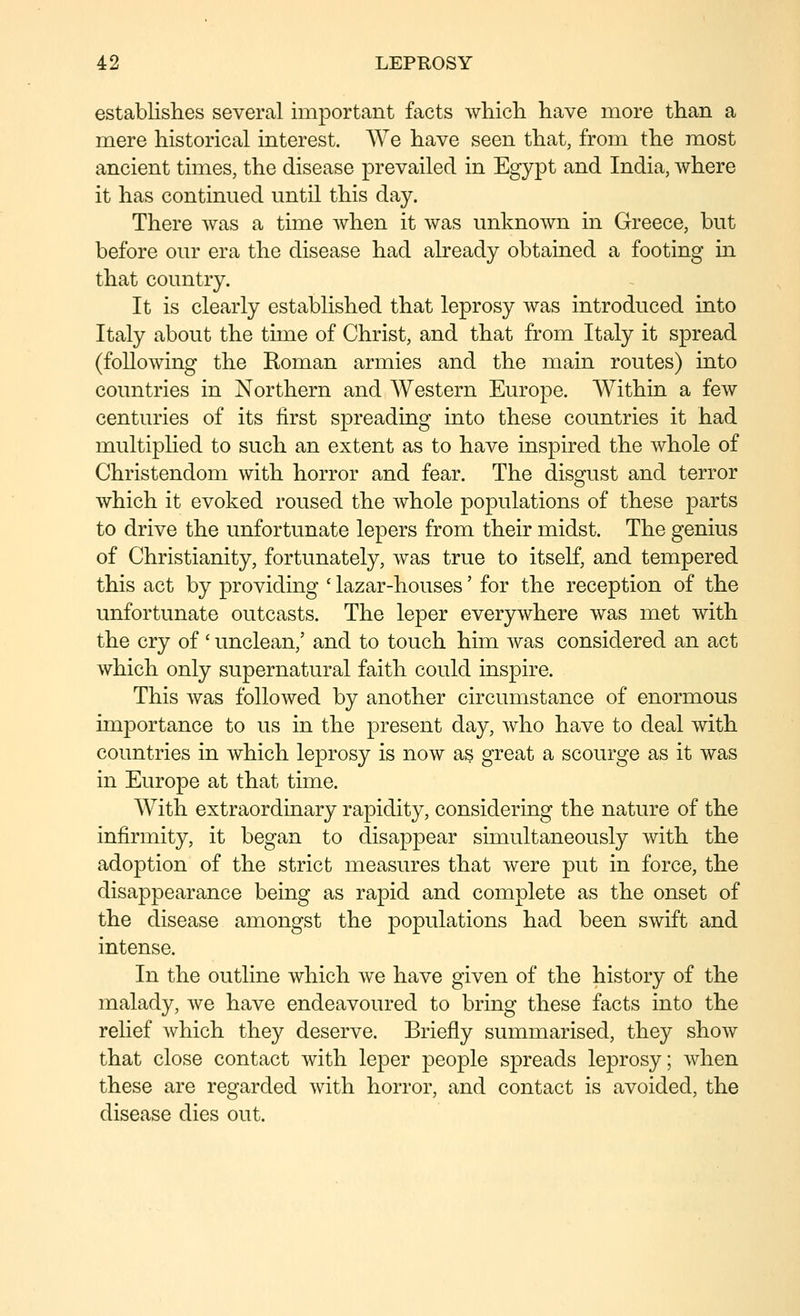 establishes several important facts wliicli have more than a mere historical interest. We have seen that, from the most ancient times, the disease prevailed in Egypt and India, where it has continued until this day. There was a time when it was unknown in Greece, but before our era the disease had already obtained a footing in that country. It is clearly established that leprosy was introduced into Italy about the time of Christ, and that from Italy it spread (following the Koman armies and the main routes) into countries in Northern and Western Europe. Within a few centuries of its first spreading into these countries it had multiphed to such an extent as to have inspired the whole of Christendom with horror and fear. The disgust and terror which it evoked roused the whole populations of these parts to drive the unfortunate lepers from their midst. The genius of Christianity, fortunately, was true to itself, and tempered this act by providing ' lazar-houses' for the reception of the unfortunate outcasts. The leper everywhere was met with the cry of' unclean,' and to touch him was considered an act which only supernatural faith could inspire. This was followed by another circumstance of enormous importance to us in the present day, who have to deal with countries in which leprosy is now as great a scourge as it was in Europe at that time. With extraordinary rapidity, considering the nature of the infirmity, it began to disappear simultaneously with the adoption of the strict measures that were put in force, the disappearance being as rapid and complete as the onset of the disease amongst the populations had been swift and intense. In the outline which we have given of the history of the malady, we have endeavoured to bring these facts into the relief Avhich they deserve. Briefly summarised, they show that close contact with leper people spreads leprosy; when these are regarded with horror, and contact is avoided, the disease dies out.