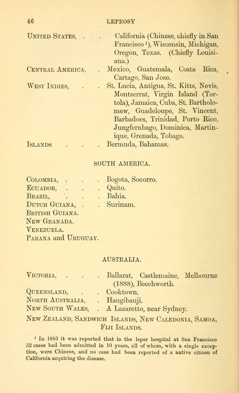 United States, . Central America, West Indies, Islands California (Chinese, chiefly in San Francisco ^), Wisconsin, Michigan, Oregon, Texas. (Chiefly Louisi- ana.) Mexico, Guatemala, Costa Rica, Cartago, San Jose. St. Lucia, Antigua, St. Kitts, Nevis, Montserrat, Virgin Island (Tor- tola), Jamaica, Cuba, St. Bartholo- mew, Guadeloupe, St. Vincent, Barbadoes, Trinidad, Porto Rico, Jungfernbago, Dominica, Martin- ique, Grenada, Tobago. Bermuda, Bahamas. Colombia, . Ecuador, . Brazil, Dutch Guiana, . British Guiana. New Granada. Venezuela. Parana and Uruguay. SOUTH AMERICA. . Bogota, Socorro. . Quito. . Bahia. . Surinam. AUSTRALIA. Victoria, . . . Ballarat, Castlemaine, Melbourne (1888), Beechworth. Cooktown. Haugibauji. A Lazaretto, near Sydney. New Zealand, Sandwich Islands, New Caledonia, Samoa, Fiji Islands. Queensland, North Australia, New South Wales, 1 In 1883 it was reported that in the leper hospital at San Francisco 52 cases had been admitted in 10 years, all of-whom, with a single excep- tion, were Chinese, and no case had been reported of a native citizen of California acquiring the disease.