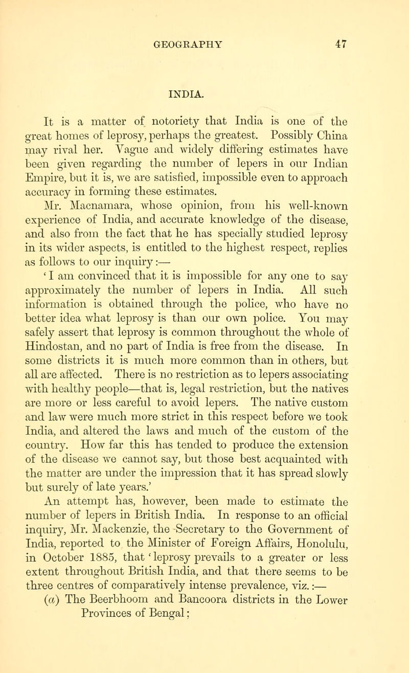 INDIA. It is a matter of notoriety that India is one of the great homes of leprosy, perhaps the greatest. Possibly China may rival her. Vague and widely differing estimates have been given regarding the number of lepers in our Indian Empire, but it is, we are satisfied, impossible even to approach accuracy in forming these estimates. Mr. Macnamara, whose opinion, from his well-known experience of India, and accurate knowledge of the disease, and also from the fact that he has specially studied leprosy in its wider aspects, is entitled to the highest respect, replies as follows to our inquiry:— ' I am convinced that it is impossible for any one to say approximately the number of lepers in India. All such information is obtained through the pohce, who have no better idea what leprosy is than our own police. You may safely assert that leprosy is common throughout the whole of Hindostan, and no part of India is free from the disease. In some districts it is much more common than in others, but all are affected. There is no restriction as to lepers associating with healthy people—that is, legal restriction, but the natives are more or less careful to avoid lepers. The native custom and law were much more strict in this respect before we took India, and altered the laws and much of the custom of the country. How far this has tended to produce the extension of the disease we cannot say, but those best acquainted with the matter are under the impression that it has spread slowly but surely of late years.' An attempt has, however, been made to estimate the number of lepers in British India. In response to an official inquiry, Mr. Mackenzie, the Secretary to the Government of India, reported to the Minister of Foreign Affairs, Honolulu, in October 1885, that' leprosy prevails to a greater or less extent throughout British India, and that there seems to be three centres of comparatively intense prevalence, viz.:— (a) The Beerbhoom and Bancoora districts in the Lower Provinces of Bengal;