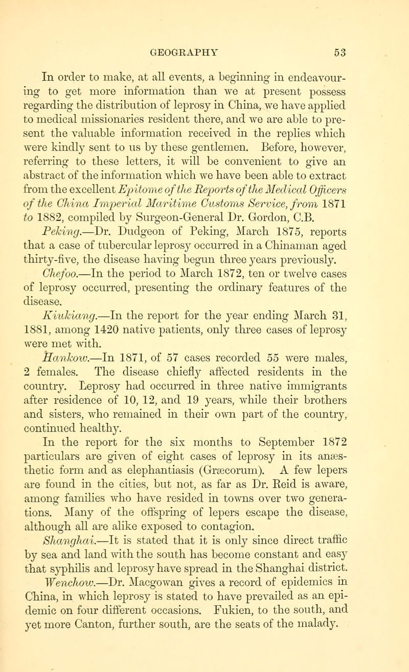 In order to make, at all events, a beginning in endeavour- ing to get more information than we at present possess regarding the distribution of leprosy in China, we have applied to medical missionaries resident there, and we are able to pre- sent the valuable information received in the repHes which were kindly sent to us by these gentlemen. Before, however, referring to these letters, it will be convenient to give an abstract of the information which we have been able to extract from the excellent Epitome of the Reioorts of the Medical Officers of the Ghinct Imj^erial Maritmne Custoins Service, from 1871 to 1882, compiled by Surgeon-General Dr. Gordon, C.B. Peking.—Dr. Dudgeon of Peking, March 1875, reports that a case of tubercular leprosy occurred in a Chinaman aged thirty-five, the disease having begun three years previously. Chef00.—In the period to March 1872, ten or twelve cases of leprosy occurred, presenting the ordinary features of the disease. Kiiihiang.—In the report for the year ending March 31, 1881, among 1420 native patients, only three cases of leprosy were met with. Hankow.—In 1871, of 57 cases recorded 55 were males, 2 females. The disease chiefly affected residents in the country. Leprosy had occurred in three native immigrants after residence of 10, 12, and 19 years, while their brothers and sisters, who remained in their o^vn part of the country, continued healthy. In the report for the six months to September 1872 particulars are given of eight cases of leprosy in its anses- thetic form and as elephantiasis (Grsecorum). A few lepers are found in the cities, but not, as far as Dr. Reid is aAvare, among families who have resided in towns over two genera- tions. Many of the offspring of lepers escape the disease, although all are alike exposed to contagion. Shanghai.—It is stated that it is only since direct traffic by sea and land mth the south has become constant and easy that syphiHs and leprosy have spread in the Shanghai district. Wenchovj.—Dr. Macgowan gives a record of epidemics in China, in which leprosy is stated to have prevailed as an epi- demic on four different occasions. Fukien, to the south, and yet more Canton, further south, are the seats of the malady.