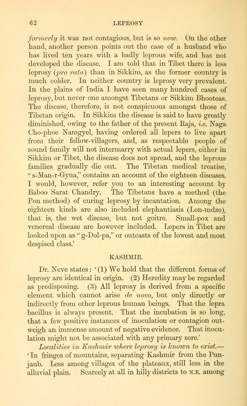 formierly it was not contagious, but is so now. On the other hand, another person points out the case of a husband who has hved ten years with a badly leprous wife, and has not developed the disease. I am told that in Tibet there is less leprosy {pro rata) than in Sikkiin, as the former country is much colder. In neither country is leprosy very prevalent. In the plains of India I have seen many hundred cases of leprosy, but never one amongst Tibetans or Sikkim Bhooteas. The disease, therefore, is not conspicuous amongst those of Tibetan origin. In Sikkim the disease is said to have greatly diminished, owing to the father of the present Kaja, i.e. Naga Cho-phoe Namgyel, having ordered all lepers to live apart from their fellow-villagers, and, as respectable people of sound family will not intermarry with actual lepers, either in Sikkim or Tibet, the disease does not spread, and the leprous families gradually die out. The Tibetan medical treatise,  s-Man-r-Gyua, contains an account of the eighteen diseases. I Avould, however, refer you to an interesting account by Baboo Sarat Chandry. The Tibetans have a method (the Pon method) of curing leprosy by incantation. Among the eighteen kinds are also included elephantiasis (Lon-mdze), that is, the wet disease, but not goitre. Small-pox and venereal disease are however included. Lepers in Tibet are looked upon as  g-Dol-pa, or outcasts of the lowest and most despised class.' KASHMIR. Dr. Neve states: ' (1) We hold that the different forms of leprosy are identical in origin. (2) Heredity may be regarded as predisposing. (3) All leprosy is derived from a specific element which cannot arise de novo, but only directly or indirectly from other leprous human beings. That the lepra bacillus is always present. That the incubation is so long, that a few positive instances of inoculation or contagion out- weigh an immense amount of negative evidence. That inocu- lation might not be associated with any primary sore.' Localities in Kashmir ivhere leprosy is known to exist.— ' In fringes of mountains, separating Kashmir from the Pun- jaub. Less among villages of the plateaux, still less in the alluvial plain. Scarcely at all in hilly districts to n.e. among