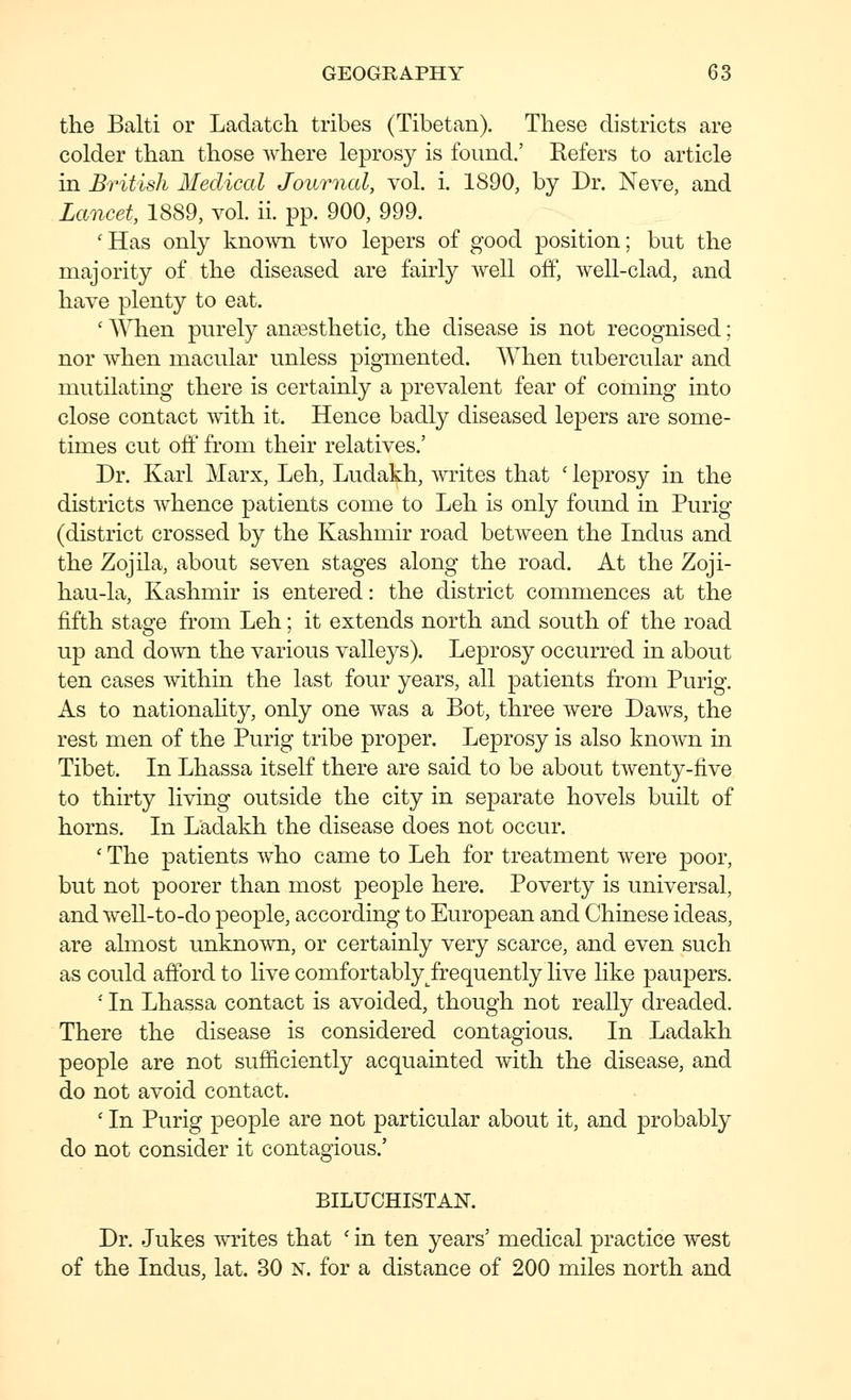 the Balti or Ladatch tribes (Tibetan). These districts are colder than those where leprosy is found.' Kefers to article in British Medical Journal, vol. i. 1890, by Dr. Neve, and Lancet, 1889, vol. ii. pp. 900, 999. 'Has only kno^vn two lepers of good position; but the majority of the diseased are fairly well off, well-clad, and have plenty to eat. ' When purely anaesthetic, the disease is not recognised; nor when macular unless pigmented. When tubercular and mutilating there is certainly a prevalent fear of coming into close contact with it. Hence badly diseased lepers are some- times cut off from their relatives.' Dr. Karl Marx, Leh, Ludakh, writes that ' leprosy in the districts whence patients come to Leh is only found in Purig (district crossed by the Kashmir road between the Indus and the Zojila, about seven stages along the road. At the Zoji- hau-la, Kashmir is entered: the district commences at the fifth stage from Leh; it extends north and south of the road up and do^vn the various valleys). Leprosy occurred in about ten cases within the last four years, all patients from Purig. As to nationahty, only one was a Bot, three were Daws, the rest men of the Purig tribe proper. Leprosy is also known in Tibet. In Lhassa itself there are said to be about twenty-five to thirty living outside the city in separate hovels built of horns. In Ladakh the disease does not occur. ' The patients who came to Leh for treatment were poor, but not poorer than most people here. Poverty is universal, and well-to-do people, according to European and Chinese ideas, are almost unknown, or certainly very scarce, and even such as could afford to live comfortably frequently live like paupers. ' In Lhassa contact is avoided, though not really dreaded. There the disease is considered contagious. In Ladakh people are not sufficiently acquainted with the disease, and do not avoid contact. ' In Purig people are not particular about it, and probably do not consider it contagious.' BILUCHISTAN. Dr. Jukes writes that ' in ten years' medical practice west of the Indus, lat. 30 x. for a distance of 200 miles north and