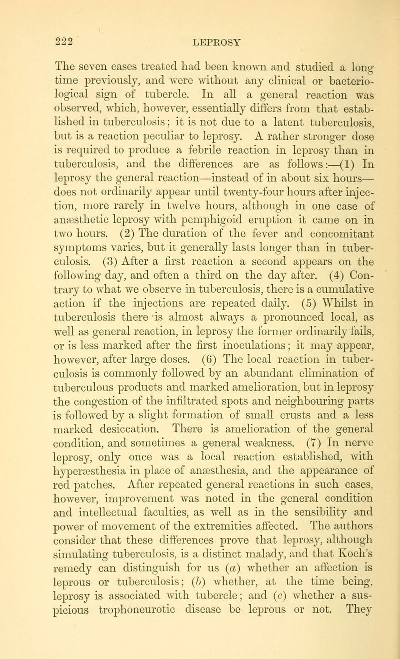 The seven cases treated had been known and studied a lons' time previously, and were without any chnical or bacterio- logical sign of tubercle. In all a general reaction was observed, which, however, essentially differs from that estab- lished in tuberculosis; it is not due to a latent tuberculosis, but is a reaction peculiar to leprosy. A rather stronger dose is required to produce a febrile reaction in leprosy than in tuberculosis, and the differences are as follows:—(1) In leprosy the general reaction—instead of in about six hours— does not ordinarily appear until twenty-four hours after injec- tion, more rarely m twelve hours, although in one case of anaesthetic leprosy with pemphigoid eruption it came on in two hours. (2) The duration of the fever and concomitant symptoms varies, but it generally lasts longer than in tuber- culosis. (3) After a first reaction a second appears on the folloAving day, and often a third on the day after. (4) Con- trary to what we observe in tuberculosis, there is a cumulative action if the injections are repeated daily. (5) Whilst in tuberculosis there is almost always a pronounced local, as well as general reaction, in leprosy the former ordmarily fails, or is less marked after the first inoculations; it may appear, however, after large doses. (6) The local reaction in tuber- culosis is commonly followed by an abundant elimination of tuberculous products and marked amelioration, but m leprosy the congestion of the infiltrated spots and neighbouring parts is followed by a slight formation of small crusts and a less marked desiccation. There is amelioration of the general condition, and sometimes a general weakness. (7) In nerve leprosy, only once was a local reaction estabhshed, with hyperiesthesia in place of anaesthesia, and the appearance of red patches. After repeated general reactions in such cases, however, improvement was noted in the general condition and intellectual faculties, as well as in the sensibility and power of movement of the extremities affected. The authors consider that these differences prove that leprosy, although simulating tuberculosis, is a distinct malady, and that Koch's remedy can distinguish for us {a) whether an affection is leprous or tuberculosis; {h) whether, at the time being, leprosy is associated with tubercle; and (c) whether a sus- picious trophoneurotic disease be leprous or not. They