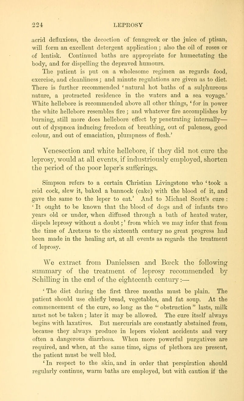 acrid defiuxions, the decoction of fenugreek or the juice of ptisan, will form an excellent detergent application; also the oil of roses or of lentisk. Continued baths are appropriate for humectating the body, and for dispelling the depraved humours. The patient is put on a wholesome regimen as regards .food, exercise, and cleanliness; and minute regulations are given as to diet. There is further recommended 'natural hot baths of a sulphureous nature, a protracted residence in the waters and a sea voyage.' White hellebore is recommended above all other things, ' for in power the white hellebore resembles fire; and whatever fire accomplishes by burning, still more does hellebore effect by penetrating internally— out of dyspnoea inducing freedom of breathing, out of paleness, good colour, and out of emaciation, plumpness of flesh.' Venesection and white hellebore, if they did not cure the leprosy, would at all events, if industriously employed, shorten the period of the poor leper's sufferings. Simpson refers to a certain Christian Livingstone who 'took a reid cock, slew it, baked a bannock (cake) with the blood of it, and gave the same to the leper to eat.' And to Michael Scott's cure : ' It ought to be known that the blood of dogs and of infants two years old or under, when diffused through a bath of heated water, dispels leprosy without a doubt;' from which we may infer that from the time of Aretaeus to the sixteenth century no great progress had been made in the healing art, at all events as regards the treatment of leprosy. We extract from Danielssen and Boeck the following summary of the treatment of leprosy recommended by Schilling in the end of the eighteenth century:— ' The diet during the first three months must be plain. The patient should use chiefly bread, vegetables, and fat soup. At the commencement of the cure, so long as the  obstruction  lasts, milk must not be taken; later it may be allowed. The cure itself always begins with laxatives. But mercurials are constantly abstained from, because they always produce in lepers violent accidents and very often a dangerous diarrhoea. When more powerful purgatives are required, and when, at the same time, signs of plethora are present, the patient must be well bled. ' In respect to the skin, and in order that perspiration should regularly continue, warm baths are employed, but with caution if the