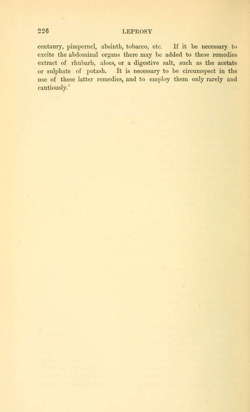 centaury, pimpernel, absinth, tobacco, etc. If it be necessary to excite the abdominal organs there may be added to these remedies extract of rhubarb, aloes, or a digestive salt, such as the acetate or sulphate of potash. It is necessary to be circumspect in the use of these latter remedies, and to employ them only rarely and cautiously.'