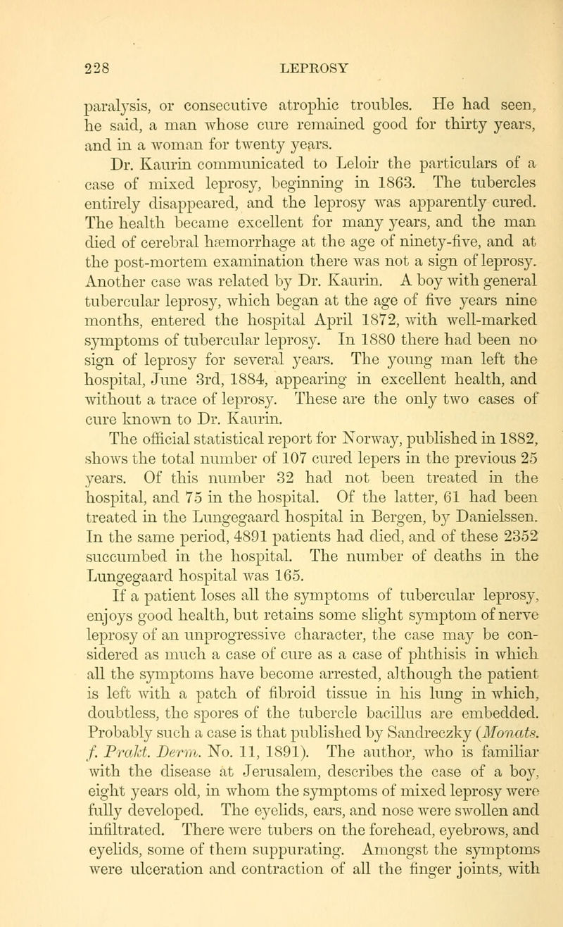 paral3'sis, or consecutive atrophic troubles. He had seen, he said, a man whose cure remained good for thirty years, and in a woman for twenty years. Dr. Kaurin communicated to Leloir the particulars of a case of mixed leprosy, beginning in 1863. The tubercles entirely disappeared, and the leprosy was apparently cured. The health became excellent for many years, and the man died of cerebral haemorrhage at the age of ninety-five, and at the post-mortem examination there was not a sign of leprosy. Another case was related by Dr. Kaurin. A boy Avith general tubercular leprosy, which began at the age of ^yq years nine months, entered the hospital April 1872, with well-marked symptoms of tubercular leprosy. In 1880 there had been no sign of leprosy for several years. The young man left the hospital, June 3rd, 1884, appearing in excellent health, and without a trace of leprosy. These are the only two cases of cure known to Dr. Kaurin. The official statistical report for Norway, published in 1882, shows the total number of 107 cured lepers in the previous 25 years. Of this number 32 had not been treated in the hospital, and 75 in the hospital. Of the latter, 61 had been treated in the Lungegaard hospital in Bergen, by Danielssen. In the same period, 4891 patients had died, and of these 2352 succumbed in the hospital. The number of deaths in the Lungegaard hospital was 165. If a patient loses all the symptoms of tubercular leprosy, enjoys good health, but retains some slight symptom of nerve leprosy of an unprogressive character, the case may be con- sidered as much a case of cure as a case of phthisis in which all the symptoms have become arrested, although the patient is left Avith a patch of fibroid tissue in his lung in Avhich, doubtless, the spores of the tubercle bacillus are embedded. Probably such a case is that published by Sandreczky (Monats, f. PraJd. Derm. No. 11, 1891). The author, Avho is familiar Avith the disease at Jerusalem, describes the case of a boy, eight years old, in Avhom the symptoms of mixed leprosy Avero fully developed. The eyelids, ears, and nose Avere sAYoUen and infiltrated. There Avere tubers on the forehead, eyebroAvs, and eyelids, some of them suppurating. Amongst the symptoms AA^ere ulceration and contraction of all the finger joints, Avith