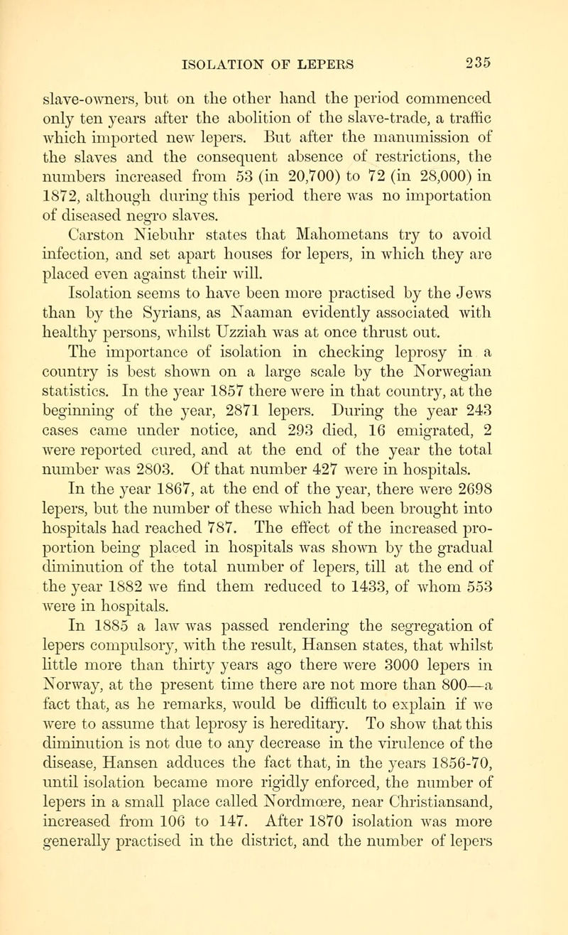 slave-o^vners, but on the other hand the period commenced only ten years after the aboHtion of the slave-trade, a traffic which imported new lepers. But after the manumission of the slaves and the consequent absence of restrictions, the numbers increased from 53 (in 20,700) to 72 (in 28,000) in 1872, although during this period there was no importation of diseased negro slaves. Carston Niebuhr states that Mahometans try to avoid infection, and set apart houses for lepers, in which they are placed even against their will. Isolation seems to have been more practised by the Jews than by the Syrians, as Naaman evidently associated with healthy persons, whilst Uzziah was at once thrust out. The importance of isolation in checking leprosy in a country is best shown on a large scale by the Norwegian statistics. In the year 1857 there were in that country, at the beginning of the year, 2871 lepers. During the year 243 cases came under notice, and 293 died, 16 emigrated, 2 were reported cured, and at the end of the year the total number was 2803. Of that number 427 were in hospitals. In the year 1867, at the end of the year, there were 2698 lepers, but the number of these which had been brought into hospitals had reached 787. The effect of the increased pro- portion being placed in hospitals was shown by the gradual diminution of the total number of lepers, till at the end of the year 1882 we find them reduced to 1433, of whom 553 were in hospitals. In 1885 a law was passed rendering the segregation of lepers compulsory, with the result, Hansen states, that whilst little more than thirty years ago there were 3000 lepers in Norway, at the present time there are not more than 800—a fact that, as he remarks, would be difficult to explain if we were to assume that leprosy is hereditary. To show that this diminution is not due to any decrease in the virulence of the disease, Hansen adduces the fact that, in the years 1856-70, until isolation became more rigidly enforced, the number of lepers in a smaU place called Nordmoere, near Christiansand, increased from 106 to 147. After 1870 isolation was more generally practised in the district, and the number of lepers