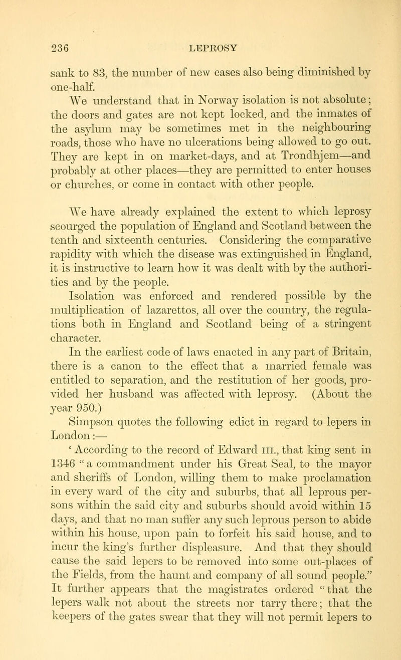 sank to 83, the number of new cases also being diminislied by one-half. We understand that m Norway isolation is not absolute; the doors and gates are not kept locked, and the inmates of the asylum may be sometimes met in the neighbouring roads, those who have no ulcerations being allowed to go out. They are kej^t in on market-days, and at Trondhjem—and probably at other places—they are permitted to enter houses or churches, or come in contact with other people. We have already explained the extent to which leprosy scourged the population of England and Scotland between the tenth and sixteenth centuries. Considering the comparative rapidity with which the disease was extinguished in England, it is instructive to learn how it was dealt with by the authori- ties and by the people. Isolation was enforced and rendered possible by the multiplication of lazarettos, all over the country, the regula- tions both in England and Scotland being of a stringent character. In the earliest code of laws enacted in any part of Britain, there is a canon to the effect that a married female was entitled to separation, and the restitution of her goods, pro- vided her husband was affected with leprosy. (About the year 950.) Simpson quotes the following edict in regard to lepers in London:— ' According to the record of Edward iii., that king sent in 1346 a commandment under his Great Seal, to the mayor and sheriffs of London, willing them to make proclamation in every ward of the city and suburbs, that all leprous per- sons within the said city and suburbs should avoid within 15 days, and that no man suffer any such leprous person to abide within his house, upon pain to forfeit his said house, and to incur the king's further displeasure. And that they should cause the said lepers to be removed into some out-23laces of the Fields, from the haunt and company of all sound people. It further appears that the magistrates ordered that the lepers walk not about the streets nor tarry there; that the keepers of the gates swear that they wdll not permit lepers to