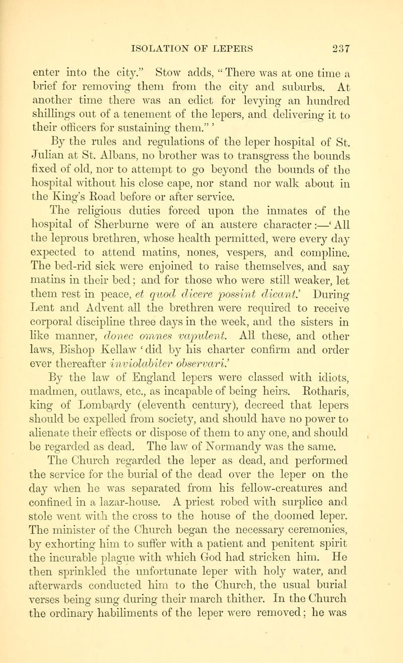 enter into the city. Stow adds,  There was at one time a brief for removing them fi'om the city and suburbs. At another time there was an edict for levying an hundred shiUings out of a tenement of the lepers, and delivering it to their officers for sustainino- them. ' B}^ the rules and regulations of the leper hospital of St. Julian at St. Albans, no brother was to transgress the bounds fixed of old, nor to attempt to go beyond the bounds of the hospital without his close cape, nor stand nor walk about in the King's Road before or after service. The religious duties forced upon the inmates of the hospital of Sherburne were of an austere character:—' All the leprous brethren, whose health permitted, were every day expected to attend matins, nones, vespers, and compline. The bed-rid sick were enjoined to raise themselves, and say matins in their bed; and for those who were still weaker, let them rest in peace, et quod dicere possint dicant! During Lent and Advent all the brethren were required to receive corporal discipline three days in the week, and the sisters in Hke manner, donee omnes va'pnlent All these, and other laws. Bishop Kellaw ' did by his charter confirm and order ever thereafter inviolahiter ohservari! By the law of England lepers were classed with idiots, madmen, outlaws, etc., as incapable of being heirs. Rotharis, king of Lombardy (eleventh century), decreed that lepers should be expelled from society, and should have no power to ahenate their effects or dispose of them to any one, and should be regarded as dead. The law of Normandy was the same. The Church regarded the leper as dead, and performed the service for the burial of the dead over the leper on the day Yv^hen he was separated from his fellow-creatures and confined in a lazar-house. A priest robed with surplice and stole went with the cross to the house of the doomed leper. The minister of the Church began the necessary ceremonies, by exhorting him to suffer with a patient and penitent spirit the incurable plague with which God had stricken him. He then sprinkled the imfortunate leper with holy water, and afterwards conducted him to the Church, the usual burial verses being sung during their march thither. In the Church the ordinary habiliments of the leper were removed; he was