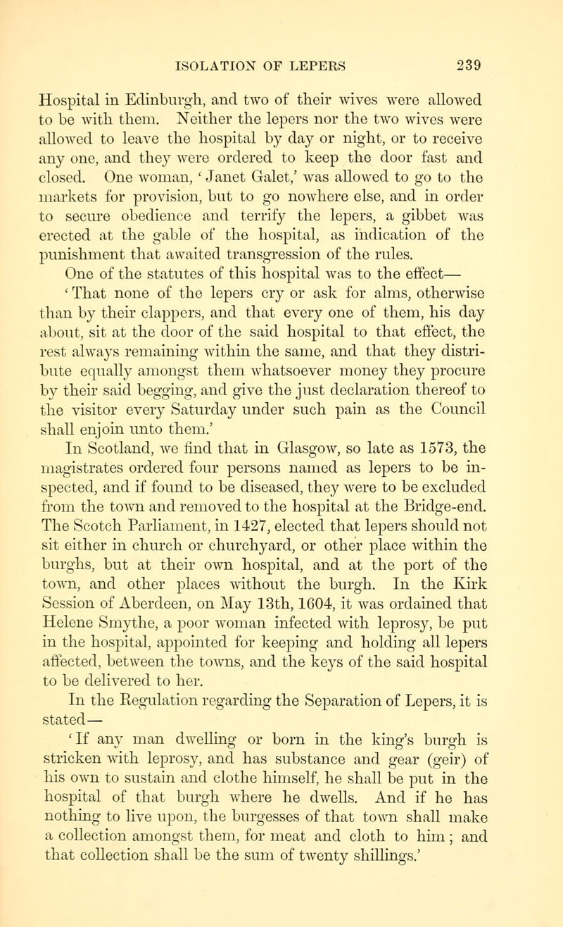 Hospital in Edinburgh, and two of their wives were allowed to be with them. Neither the lepers nor the two wives were allowed to leave the hospital by day or night, or to receive any one, and they were ordered to keep the door fast and closed. One woman, ' Janet Galet,' was allowed to go to the markets for provision, but to go nowhere else, and in order to secure obedience and terrify the lepers, a gibbet was erected at the gable of the hospital, as indication of the punishment that awaited transgression of the rules. One of the statutes of this hospital was to the effect— ' That none of the lepers cry or ask for alms, otherwise than by their clappers, and that every one of them, his day about, sit at the door of the said hospital to that effect, the rest always remaining within the same, and that they distri- bute equally amongst them whatsoever money they procure by their said begging, and give the just declaration thereof to the visitor every Saturday under such pain as the Council shall enjoin unto them.' In Scotland, we find that in Glasgow, so late as 1573, the magistrates ordered four persons named as lepers to be in- spected, and if found to be diseased, they were to be excluded from the toAvn and removed to the hospital at the Bridge-end. The Scotch Parliament, in 1427, elected that lepers should not sit either in church or churchyard, or other place within the burghs, but at their own hospital, and at the port of the town, and other places without the burgh. In the Kirk Session of Aberdeen, on May 13th, 1604, it was ordained that Helene Smythe, a poor woman infected with leprosy, be put in the hospital, appointed for keeping and holding all lepers affected, between the towns, and the keys of the said hospital to be delivered to her. In the Regulation regarding the Separation of Lepers, it is stated— 'If any man dwelling or born in the king's burgh is stricken with leprosy, and has substance and gear (geir) of his own to sustain and clothe himself, he shall be put in the hospital of that burgh Avhere he dwells. And if he has nothing to live upon, the burgesses of that town shall make a collection amongst them, for meat and cloth to him; and that collection shall be the sum of twenty shillings.'