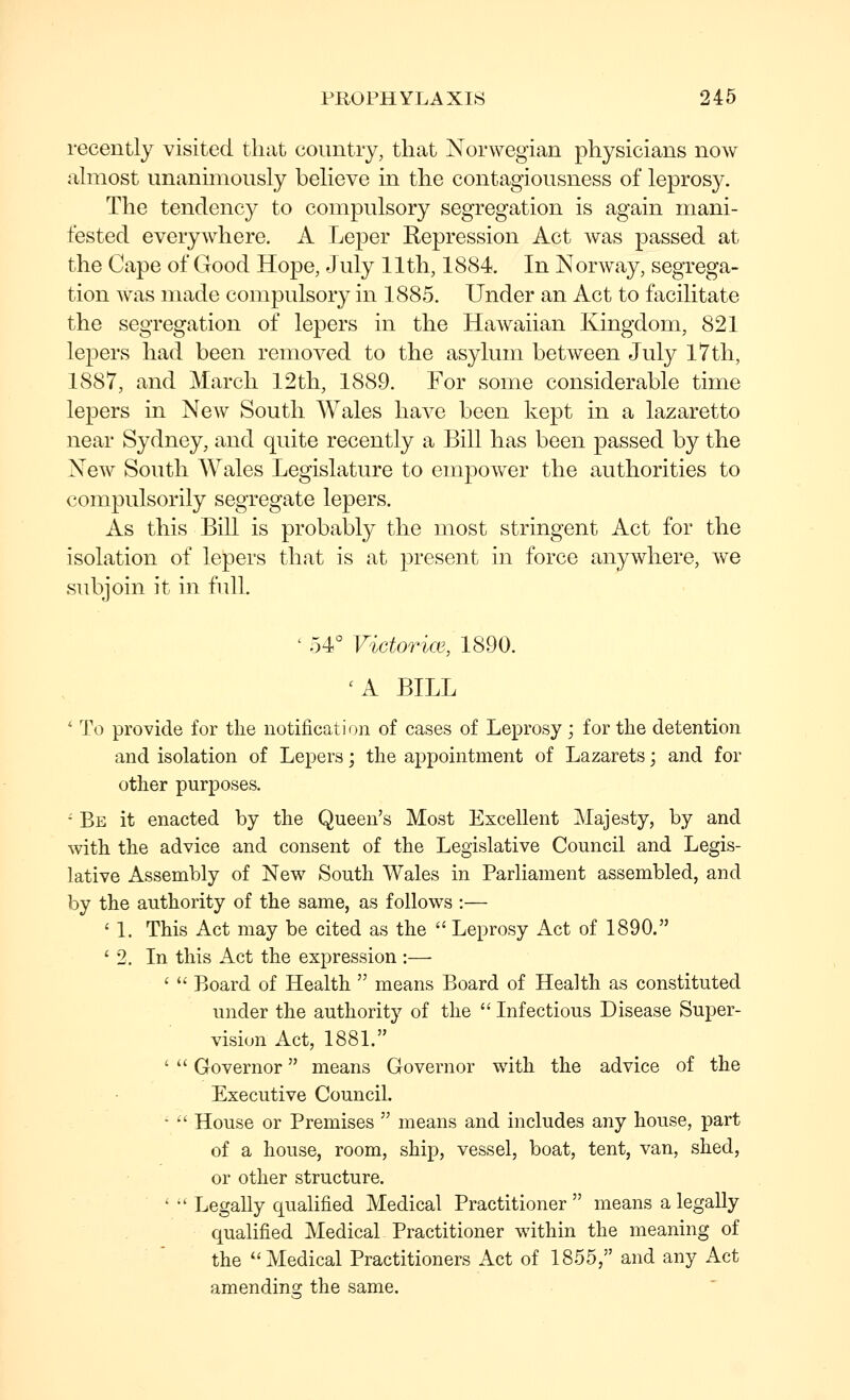 recently visited that country, that Norwegian physicians now ahnost unanimously believe in the contagiousness of leprosy. The tendency to compulsory segregation is again mani- fested everywhere. A LejDcr Kepression Act was passed at the Cape of Good Hope, July 11th, 1884. In Norway, segrega- tion was made compulsory in 1885. Under an Act to facilitate the segregation of lepers in the Hawaiian Kingdom, 821 lepers had been removed to the asylum between July iTth, 1887, and March 12th, 1889. For some considerable time lepers in New South Wales have been kept in a lazaretto near Sydney, and quite recently a Bill has been passed by the New South Wales Legislature to empower the authorities to compulsorily segregate lepers. As this Bill is probably the most stringent Act for the isolation of lepers that is at present in force anywhere, we subjoin it in full. ' 54° Victorice, 1890. 'A BILL ' To provide for the notification of cases of Leprosy; for the detention and isolation of Lepers; the appointment of Lazarets; and for other purposes. • Be it enacted by the Queen's Most Excellent Majesty, by and with the advice and consent of the Legislative Council and Legis- lative Assembly of New South Wales in Parliament assembled, and by the authority of the same, as follows :— ' 1. This Act may be cited as the  Leprosy Act of 1890. ' 2. In this Act the expression:— '  Board of Health  means Board of Health as constituted under the authority of the  Infectious Disease Super- vision Act, 1881. '  Governor means Governor with the advice of the Executive Council. • •' House or Premises  means and includes any house, part of a house, room, ship, vessel, boat, tent, van, shed, or other structure. ' •' Legally qualified Medical Practitioner  means a legally quahfied Medical Practitioner within the meaning of the ''Medical Practitioners Act of 1855, and any Act amendincj the same.